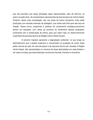 134
que não permitem que essas atividades sejam desenvolvidas, além do domínio, se
assim se pode dizer, da característica expansionista da bovinocultura do Centro-Oeste.
Portanto, diante essa constatação, são nas áreas do bioma Amazônia, onde estão
produções com elevada extensão de pastagem, que existe solo fértil para alta taxa de
lotação. Dessa forma, programas e políticas de zoneamento ecológico-econômico
devem ser pautados, com vistas ao aumento do rendimento dessas produções,
juntamente com a preservação do bioma, para que assim haja um desenvolvimento
sustentável da pecuária bovina da Região Centro-Oeste do país.
O próximo Capítulo apresenta a degradação ambiental, no que tange ao
desmatamento que o padrão expansivo e concentrado na ocupação de novas áreas
pelas culturas de soja, de cana-de-açúcar e de pecuária bovina tem causado à Região
Centro-Oeste. São apresentados os números de áreas desmatadas em cada Estado e
em cada município que está localizado nos biomas Cerrado, Pantanal e Amazônia.
 