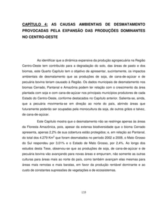 135
CAPÍTULO 4: AS CAUSAS AMBIENTAIS DE DESMATAMENTO
PROVOCADAS PELA EXPANSÃO DAS PRODUÇÕES DOMINANTES
NO CENTRO-OESTE
Ao identificar que a dinâmica expansiva da produção agropecuária na Região
Centro-Oeste tem contribuído para a degradação do solo, das áreas de pasto e dos
biomas, este Quarto Capítulo tem o objetivo de apresentar, sucintamente, os impactos
ambientais de desmatamento que as produções de soja, de cana-de-açúcar e de
pecuária bovina teriam causado à Região. Os dados municipais de desmatamento nos
biomas Cerrado, Pantanal e Amazônia podem ter relação com o crescimento da área
plantada com soja e com cana-de-açúcar nos principais municípios produtores de cada
Estado do Centro-Oeste, conforme destacados no Capítulo anterior. Salienta-se, ainda,
que a pecuária movimenta-se em direção ao norte do país, abrindo áreas que
futuramente poderão ser ocupadas pela monocultura da soja, de outros grãos e talvez,
de cana-de-açúcar.
Este Capítulo mostra que o desmatamento não se restringe apenas às áreas
da Floresta Amazônica, pois, apesar da extensa biodiversidade que o bioma Cerrado
apresenta, apenas 2,2% de sua cobertura estão protegidos; e, em relação ao Pantanal,
do total dos 4.279 Km2
que foram desmatados no período 2002 a 2008, o Mato Grosso
do Sul respondeu por 3,01% e o Estado de Mato Grosso, por 2,4%. Ao longo dos
estudos desta Tese, observou-se que as produções de soja, de cana-de-açúcar e de
pecuária bovina vão avançando para novas áreas e empurram, não somente as outras
culturas para áreas mais ao norte do país, como também avançam elas mesmas para
áreas mais remotas e mais baratas, em favor da produção rentável dominante e ao
custo de constantes supressões de vegetações e de ecossistemas.
 