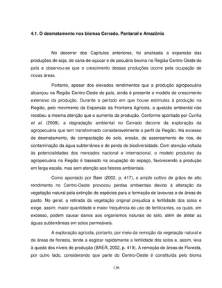 136
4.1. O desmatamento nos biomas Cerrado, Pantanal e Amazônia
No decorrer dos Capítulos anteriores, foi analisada a expansão das
produções de soja, de cana-de-açúcar e de pecuária bovina na Região Centro-Oeste do
país e observou-se que o crescimento dessas produções ocorre pela ocupação de
novas áreas.
Portanto, apesar dos elevados rendimentos que a produção agropecuária
alcançou na Região Centro-Oeste do país, ainda é presente o modelo de crescimento
extensivo da produção. Durante o período em que houve estímulos à produção na
Região, pelo movimento da Expansão da Fronteira Agrícola, a questão ambiental não
recebeu a mesma atenção que o aumento da produção. Conforme apontado por Cunha
et al. (2008), a degradação ambiental no Cerrado decorre da exploração da
agropecuária que tem transformado consideravelmente o perfil da Região. Há excesso
de desmatamento, de compactação do solo, erosão, de assoreamento de rios, de
contaminação da água subterrânea e de perda de biodiversidade. Com atenção voltada
às potencialidades dos mercados nacional e internacional, o modelo produtivo da
agropecuária na Região é baseado na ocupação do espaço, favorecendo a produção
em larga escala, mas sem atenção aos fatores ambientais.
Como apontado por Baer (2002, p. 417), o amplo cultivo de grãos de alto
rendimento no Centro-Oeste provocou perdas ambientais devido à alteração da
vegetação natural pela extinção de espécies para a formação de lavouras e de áreas de
pasto. No geral, a retirada da vegetação original prejudica a fertilidade dos solos e
exige, assim, maior quantidade e maior frequência do uso de fertilizantes, os quais, em
excesso, podem causar danos aos organismos naturais do solo, além de afetar as
águas subterrâneas em solos permeáveis.
A exploração agrícola, portanto, por meio da remoção da vegetação natural e
de áreas de floresta, tende a esgotar rapidamente a fertilidade dos solos e, assim, leva
à queda dos níveis de produção (BAER, 2002, p. 419). A remoção de áreas de Floresta,
por outro lado, considerando que parte do Centro-Oeste é constituída pelo bioma
 