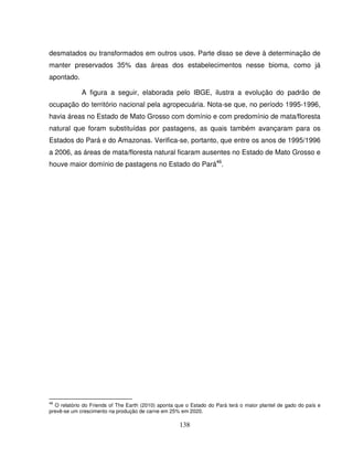 138
desmatados ou transformados em outros usos. Parte disso se deve à determinação de
manter preservados 35% das áreas dos estabelecimentos nesse bioma, como já
apontado.
A figura a seguir, elaborada pelo IBGE, ilustra a evolução do padrão de
ocupação do território nacional pela agropecuária. Nota-se que, no período 1995-1996,
havia áreas no Estado de Mato Grosso com domínio e com predomínio de mata/floresta
natural que foram substituídas por pastagens, as quais também avançaram para os
Estados do Pará e do Amazonas. Verifica-se, portanto, que entre os anos de 1995/1996
a 2006, as áreas de mata/floresta natural ficaram ausentes no Estado de Mato Grosso e
houve maior domínio de pastagens no Estado do Pará46
.
46
O relatório do Friends of The Earth (2010) aponta que o Estado do Pará terá o maior plantel de gado do país e
prevê-se um crescimento na produção de carne em 25% em 2020.
 