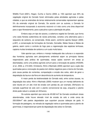 140
Wildlife Fund (2001), Hogan, Cunha e Carmo (2002, p. 150) apontam que 40% da
vegetação original do Cerrado foram eliminados pelas atividades agrícolas e pelas
cidades; e que as extensões de terras relativamente conservadas representam apenas
5% da extensão original do Cerrado. De acordo com os autores, o Cerrado foi
definitivamente incorporado à economia nacional e é visto como uma área disponível
para o agro-florestamento, para a pecuária e para a plantação de grãos.
Embora seja um tipo de savana, a cobertura vegetal do Cerrado, que forma
uma vasta floresta subterrânea de raízes profundas, constitui uma alternativa para o
sequestro de carbono, se conservada. Ainda assim, conforme aponta Sawyer (2002,
p.287), a conservação de formações de Cerrado, Cerradão, Matas Secas e Matas de
galeria, assim como o controle do fogo para a regeneração das espécies lenhosas,
captaria muitas toneladas de carbono a um custo muito baixo.
Vale apontar que, embora o manejo inadequado das culturas e a expansão
das fronteiras agrícolas sem planejamento ambiental sejam os principais fatores
responsáveis pela prática de queimadas, essas ações ocorrem em áreas já
desmatadas, como uma prática agrícola comum para a renovação de pastos (HOGAN,
et al., 2002, p. 214-220). Entretanto, Klink e Machado (2005) apontam que a ação das
queimadas para a renovação de pastos tem efeitos negativos para o bioma do Cerrado,
pois causa perdas de nutrientes, compactação e erosão dos solos, além de gerar a
degradação da fauna e da flora em decorrência do aumento da temperatura.
A maior perda da biodiversidade do Cerrado está, entre outras causas, na
degradação dos solos. Klink e Machado (2005) mostram que um manejo deficiente do
solo resulta em um alto nível de erosão com perdas de, por exemplo, 25t/ha/ano na
camada superficial do solo com o plantio convencional da soja, enquanto o plantio
direto pode reduzir a erosão em 3t/ha/ano.
Os autores apontam que cerca de 45.000 km2
do Cerrado constituem áreas
abandonadas, onde houve elevado nível de erosão do solo e onde cerca de
250.000km2
são pastos degradados que suportam poucas cabeças de gado. A
formação de pastagens, via retirada da vegetação nativa e queimadas para o plantio de
gramíneas, é responsável por parte da degradação dos solos no Cerrado.
 