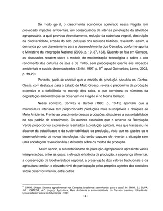 141
De modo geral, o crescimento econômico acelerado nessa Região tem
provocado impactos ambientais, em consequência da intensa penetração da atividade
agropecuária, a qual provoca desmatamento, redução da cobertura vegetal, destruição
da biodiversidade, erosão do solo, poluição dos recursos hídricos, revelando, assim, a
demanda por um planejamento para o desenvolvimento dos Cerrados, conforme aponta
o Ministério da Integração Nacional (2006, p. 10, 37, 133). Quando se fala em Cerrado,
as discussões recaem sobre o modelo de modernização tecnológica e sobre o alto
rendimento das culturas de soja e de milho, sem preocupação quanto aos impactos
ambientais e sociais desencadeados (Shiki, 1997, p. 547
apud Guimarães; Leme, 2002,
p. 19-20).
Portanto, pode-se concluir que o modelo da produção pecuária no Centro-
Oeste, com destaque para o Estado de Mato Grosso, revela o predomínio da produção
extensiva e a deficiência no manejo dos solos, o que corrobora os números da
degradação ambiental que se observam na Região e no bioma Cerrado.
Nesse contexto, Conway e Barbier (1990, p. 10-15) apontam que a
monocultura intensiva tem proporcionado produções mais susceptíveis a choques ao
Meio Ambiente. Frente ao crescimento dessas produções, discute-se a sustentabilidade
do seu padrão de crescimento. Os autores assinalam que o advento da Revolução
Verde proporcionou expressivos resultados à produção agrícola, mas que fracassou no
alcance da estabilidade e da sustentabilidade da produção, visto que os ajustes ou o
desenvolvimento de novas tecnologias não serão capazes de reverter a situação sem
uma abordagem revolucionária e diferente sobre os modos de produção.
Assim sendo, a sustentabilidade da produção agropecuária apresenta várias
interpretações, entre as quais: a elevada eficiência da produção, a segurança alimentar,
a conservação da biodiversidade regional, a preservação dos valores tradicionais e da
agricultura familiar, o elevado nível de participação pelos próprios agentes das decisões
sobre desenvolvimento, entre outros.
47
SHIKI, Shiego. Sistema agroalimentar nos Cerrados brasileiros: caminhando para o caos? In: SHIKI, S.; SILVA,
J.G.; ORTEGA, A.C. (orgs.). Agricultura, Meio Ambiente e sustentabilidade do Cerrado brasileiro. Uberlândia:
Universidade Federal de Uberlândia , 1997.
 