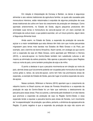 142
Em relação à interpretação de Conway e Barbier, os danos à segurança
alimentar e aos valores tradicionais da agricultura familiar, os quais são causados pela
monocultura intensiva, estão relacionados à expulsão de algumas produções de suas
áreas tradicionais de cultivo em favor do crescimento da produção em destaque. Como
apontado anteriormente, no Estado de Goiás, alguns pequenos produtores têm
arrendado suas terras à monocultura da cana-de-açúcar em um claro exemplo de
eliminação da cultura local, o que poderá acarretar, em um futuro próximo, algum dano
à Segurança Alimentar local.
Ainda assim, no Estado de Goiás, a expansão da produção de cana-de-
açúcar e a maior rentabilidade que esta oferece têm feito com que muitos pecuaristas
migrassem para terras mais baratas nos Estados de Mato Grosso e do Pará, por
exemplo, sob o domínio do bioma Amazônia. Assim sendo, em analogia ao que ocorre
com a expansão da soja em Mato Grosso, como apontado por Wilkinson e Herrera
(2010), a cana-de-açúcar no Centro-Oeste também tem substituído culturas e até
mesmo as eliminado da esfera produtiva. Não apenas a pecuária migrou para Regiões
mais ao norte do país, como também produções de soja e de milho.
O ponto a destacar é que a pecuária movimenta-se em direção ao norte do
país, abrindo áreas que futuramente poderão ser ocupadas pela monocultura da soja de
outros grãos e, talvez, da cana-de-açúcar, como tem feito nas promissoras áreas de
expansão, a exemplo do Estado de Goiás, para dar lugar à lucrativa expansão da cana-
de-açúcar.
Nesse contexto, Wilkinson e Herrera (2010) apontam que o crescimento do
rebanho bovino no Brasil ocorreu em áreas de Floresta Amazônica e a expansão da
produção de soja do Centro-Oeste foi um fator que estimulou o deslocamento da
pecuária para essas áreas. Para os autores, a demanda pelo biodiesel é um dos fatores
que promove a expansão da produção de soja na Região Centro-Oeste; e essa
expansão tende a expulsar a pecuária bovina para áreas de floresta, num movimento
de “re-espacialização” da produção, que altera, portanto, a dinâmica da agropecuária da
Região. O ponto negativo é que a expansão da produção da soja não ocorre em
 