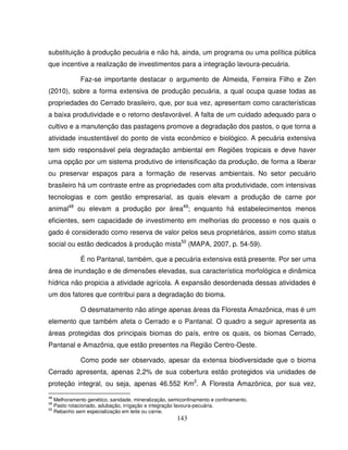 143
substituição à produção pecuária e não há, ainda, um programa ou uma política pública
que incentive a realização de investimentos para a integração lavoura-pecuária.
Faz-se importante destacar o argumento de Almeida, Ferreira Filho e Zen
(2010), sobre a forma extensiva de produção pecuária, a qual ocupa quase todas as
propriedades do Cerrado brasileiro, que, por sua vez, apresentam como características
a baixa produtividade e o retorno desfavorável. A falta de um cuidado adequado para o
cultivo e a manutenção das pastagens promove a degradação dos pastos, o que torna a
atividade insustentável do ponto de vista econômico e biológico. A pecuária extensiva
tem sido responsável pela degradação ambiental em Regiões tropicais e deve haver
uma opção por um sistema produtivo de intensificação da produção, de forma a liberar
ou preservar espaços para a formação de reservas ambientais. No setor pecuário
brasileiro há um contraste entre as propriedades com alta produtividade, com intensivas
tecnologias e com gestão empresarial, as quais elevam a produção de carne por
animal48
ou elevam a produção por área49
; enquanto há estabelecimentos menos
eficientes, sem capacidade de investimento em melhorias do processo e nos quais o
gado é considerado como reserva de valor pelos seus proprietários, assim como status
social ou estão dedicados à produção mista50
(MAPA, 2007, p. 54-59).
É no Pantanal, também, que a pecuária extensiva está presente. Por ser uma
área de inundação e de dimensões elevadas, sua característica morfológica e dinâmica
hídrica não propicia a atividade agrícola. A expansão desordenada dessas atividades é
um dos fatores que contribui para a degradação do bioma.
O desmatamento não atinge apenas áreas da Floresta Amazônica, mas é um
elemento que também afeta o Cerrado e o Pantanal. O quadro a seguir apresenta as
áreas protegidas dos principais biomas do país, entre os quais, os biomas Cerrado,
Pantanal e Amazônia, que estão presentes na Região Centro-Oeste.
Como pode ser observado, apesar da extensa biodiversidade que o bioma
Cerrado apresenta, apenas 2,2% de sua cobertura estão protegidos via unidades de
proteção integral, ou seja, apenas 46.552 Km2
. A Floresta Amazônica, por sua vez,
48
Melhoramento genético, sanidade, mineralização, semiconfinamento e confinamento.
49
Pasto rotacionado, adubação, irrigação e integração lavoura-pecuária.
50
Rebanho sem especialização em leite ou carne.
 