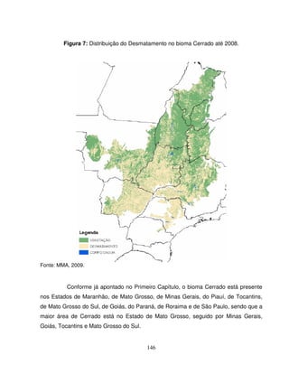 146
Figura 7: Distribuição do Desmatamento no bioma Cerrado até 2008.
Fonte: MMA, 2009.
Conforme já apontado no Primeiro Capítulo, o bioma Cerrado está presente
nos Estados de Maranhão, de Mato Grosso, de Minas Gerais, do Piauí, de Tocantins,
de Mato Grosso do Sul, de Goiás, do Paraná, de Roraima e de São Paulo, sendo que a
maior área de Cerrado está no Estado de Mato Grosso, seguido por Minas Gerais,
Goiás, Tocantins e Mato Grosso do Sul.
 