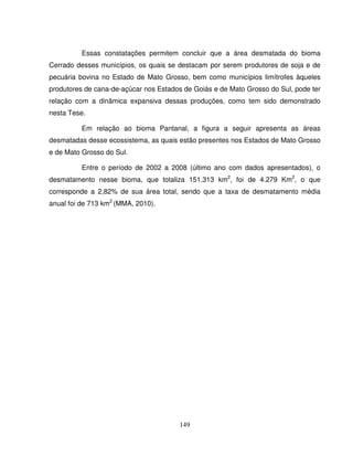 149
Essas constatações permitem concluir que a área desmatada do bioma
Cerrado desses municípios, os quais se destacam por serem produtores de soja e de
pecuária bovina no Estado de Mato Grosso, bem como municípios limítrofes àqueles
produtores de cana-de-açúcar nos Estados de Goiás e de Mato Grosso do Sul, pode ter
relação com a dinâmica expansiva dessas produções, como tem sido demonstrado
nesta Tese.
Em relação ao bioma Pantanal, a figura a seguir apresenta as áreas
desmatadas desse ecossistema, as quais estão presentes nos Estados de Mato Grosso
e de Mato Grosso do Sul.
Entre o período de 2002 a 2008 (último ano com dados apresentados), o
desmatamento nesse bioma, que totaliza 151.313 km2
, foi de 4.279 Km2
, o que
corresponde a 2,82% de sua área total, sendo que a taxa de desmatamento média
anual foi de 713 km2
(MMA, 2010).
 