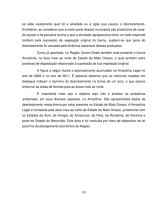 153
se sabe exatamente qual foi a atividade ou a ação que causou o desmatamento.
Entretanto, ao considerar que a maior parte desses municípios são produtores de cana-
de-açúcar e de pecuária bovina e que a atividade agropecuária como um todo responde
também pela supressão da vegetação original do bioma, supõem-se que parte do
desmatamento foi causada pela dinâmica expansiva dessas produções.
Como já apontado, na Região Centro-Oeste também está presente o bioma
Amazônia, na área mais ao norte do Estado de Mato Grosso, o qual também sofre
processo de degradação relacionado à supressão de sua vegetação original.
A figura a seguir ilustra o desmatamento acumulado na Amazônia Legal no
ano de 2008 e no ano de 2011. É possível observar que as manchas rosadas em
destaque indicam o caminho do desmatamento na forma de um arco, o que parece
empurrar as áreas de floresta para as áreas mais ao norte.
É importante notar que o objetivo aqui não é analisar os problemas
ambientais, em seus diversos aspectos, na Amazônia. São apresentados dados de
desmatamento nesse bioma por estar presente no Estado de Mato Grosso. A Amazônia
Legal é composta pela área mais ao norte do Estado de Mato Grosso, juntamente com
os Estados do Acre, do Amapá, do Amazonas, do Pará, de Rondônia, de Roraima e
parte do Estado do Maranhão. Esta área e foi instituída por meio de dispositivo de lei
para fins de planejamento econômico da Região.
 