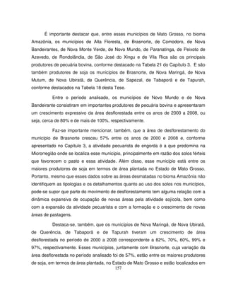 157
É importante destacar que, entre esses municípios de Mato Grosso, no bioma
Amazônia, os municípios de Alta Floresta, de Brasnorte, de Comodoro, de Nova
Bandeirantes, de Nova Monte Verde, de Novo Mundo, de Paranatinga, de Peixoto de
Azevedo, de Rondolândia, de São José do Xingu e de Vila Rica são os principais
produtores de pecuária bovina, conforme destacado na Tabela 21 do Capítulo 3. E são
também produtores de soja os municípios de Brasnorte, de Nova Maringá, de Nova
Mutum, de Nova Ubiratã, de Querência, de Sapezal, de Tabaporã e de Tapurah,
conforme destacados na Tabela 18 desta Tese.
Entre o período analisado, os municípios de Novo Mundo e de Nova
Bandeirante consistiram em importantes produtores de pecuária bovina e apresentaram
um crescimento expressivo da área desflorestada entre os anos de 2000 a 2008, ou
seja, cerca de 80% e de mais de 100%, respectivamente.
Faz-se importante mencionar, também, que a área de desflorestamento do
município de Brasnorte cresceu 57% entre os anos de 2000 e 2008 e, conforme
apresentado no Capítulo 3, a atividade pecuarista de engorda é a que predomina na
Microrregião onde se localiza esse município, principalmente em razão dos solos férteis
que favorecem o pasto e essa atividade. Além disso, esse município está entre os
maiores produtores de soja em termos de área plantada no Estado de Mato Grosso.
Portanto, mesmo que esses dados sobre as áreas desmatadas no bioma Amazônia não
identifiquem as tipologias e os detalhamentos quanto ao uso dos solos nos municípios,
pode-se supor que parte do movimento de desflorestamento tem alguma relação com a
dinâmica expansiva de ocupação de novas áreas pela atividade sojícola, bem como
com a expansão da atividade pecuarista e com a formação e o crescimento de novas
áreas de pastagens.
Destaca-se, também, que os municípios de Nova Maringá, de Nova Ubiratã,
de Querência, de Tabaporã e de Tapurah tiveram um crescimento de área
desflorestada no período de 2000 a 2008 correspondente a 82%, 70%, 60%, 99% e
97%, respectivamente. Esses municípios, juntamente com Brasnorte, cuja variação da
área desflorestada no período analisado foi de 57%, estão entre os maiores produtores
de soja, em termos de área plantada, no Estado de Mato Grosso e estão localizados em
 
