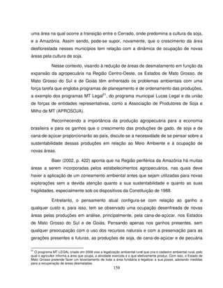 158
uma área na qual ocorre a transição entre o Cerrado, onde predomina a cultura da soja,
e a Amazônia. Assim sendo, pode-se supor, novamente, que o crescimento da área
desflorestada nesses municípios tem relação com a dinâmica de ocupação de novas
áreas pela cultura de soja.
Nesse contexto, visando à redução de áreas de desmatamento em função da
expansão da agropecuária na Região Centro-Oeste, os Estados de Mato Grosso, de
Mato Grosso do Sul e de Goiás têm enfrentado os problemas ambientais com uma
força tarefa que engloba programas de planejamento e de ordenamento das produções,
a exemplo dos programas MT Legal51
, do programa municipal Lucas Legal e da união
de forças de entidades representativas, como a Associação de Produtores de Soja e
Milho de MT (APROSOJA).
Reconhecendo a importância da produção agropecuária para a economia
brasileira e para os ganhos que o crescimento das produções de gado, de soja e de
cana-de-açúcar proporcionarão ao país, discute-se a necessidade de se pensar sobre a
sustentabilidade dessas produções em relação ao Meio Ambiente e à ocupação de
novas áreas.
Baer (2002, p. 422) aponta que na Região periférica da Amazônia há muitas
áreas a serem incorporadas pelos estabelecimentos agropecuários, nas quais deve
haver a aplicação de um zoneamento ambiental antes que sejam utilizadas para novas
explorações sem a devida atenção quanto a sua sustentabilidade e quanto as suas
fragilidades, especialmente sob os dispositivos da Constituição de 1988.
Entretanto, o pensamento atual configura-se com relação ao ganho a
qualquer custo e, para isso, tem se observado uma ocupação desenfreada de novas
áreas pelas produções em análise, principalmente, pela cana-de-açúcar, nos Estados
de Mato Grosso do Sul e de Goiás. Pensando apenas nos ganhos presentes, sem
qualquer preocupação com o uso dos recursos naturais e com a preservação para as
gerações presentes e futuras, as produções de soja, de cana-de-açúcar e de pecuária
51
O programa MT LEGAL criado em 2008 visa a legalização ambiental rural que cria o cadastro ambiental rural, pelo
qual o agricultor informa a área que ocupa, a atividade exercida e o que efetivamente produz. Com isso, o Estado de
Mato Grosso pretende fazer um levantamento de toda a área fundiária e legalizar a sua posse, adotando medidas
para a recuperação de áreas desmatadas.
 