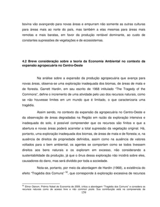 159
bovina vão avançando para novas áreas e empurram não somente as outras culturas
para áreas mais ao norte do país, mas também a elas mesmas para áreas mais
remotas e mais baratas, em favor da produção rentável dominante, ao custo de
constantes supressões de vegetações e de ecossistemas.
4.2 Breve consideração sobre a teoria da Economia Ambiental no contexto da
expansão agropecuária no Centro-Oeste
Na análise sobre a expansão da produção agropecuária que avança para
novas áreas, observa-se uma exploração inadequada dos biomas, de áreas de mata e
de floresta. Garrett Hardin, em seu escrito de 1968 intitulado “The Tragedy of the
Commons”, define o incremento de uma atividade pelo uso dos recursos naturais, como
se não houvesse limites em um mundo que é limitado, o que caracterizaria uma
tragédia.
Assim sendo, no contexto da expansão da agropecuária no Centro-Oeste e
da observação de áreas degradadas na Região em razão da exploração intensiva e
inadequada do solo, é possível compreender que os recursos são finitos e que a
abertura e novas áreas poderá acarretar a total supressão da vegetação original. Há,
portanto, uma exploração inadequada dos biomas, de áreas de mata e de floresta; e, na
ausência de direitos de propriedade definidos, assim como na ausência de valores
voltados para o bem ambiental, os agentes se comportam como se todos tivessem
direitos aos bens naturais e os exploram em excesso, não considerando a
sustentabilidade da produção, já que o ônus dessa exploração não incidirá sobre eles,
causadores do dano, mas será dividido por toda a sociedade.
Nota-se, portanto, por meio da abordagem de Hardin (1968), a existência do
efeito “Tragédia dos Comuns” 52
, que corresponde à exploração excessiva de recursos
52
Elinor Ostrom, Prêmio Nobel de Economia de 2009, critica a abordagem “Tragédia dos Comuns” e considera os
recursos naturais como de acesso livre e não common pools. Sua contribuição está na compreensão de
 