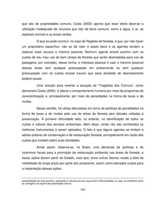 160
que são de propriedades comuns. Costa (2005) aponta que esse efeito deve-se a
utilização inadequada de recursos que são de bens comuns, como a água, o ar, as
espécies animais e as áreas verdes.
O que se pode concluir, no caso de Regiões de floresta, é que, por não haver
um proprietário específico, não se dá valor a esses bens e os agentes tendem a
explorar esse recurso o máximo possível. Nenhum agente arcará sozinho com os
custos de seu mau uso do bem (áreas de floresta que serão desmatadas para uso de
pastagens, por exemplo), dessa forma, o interesse pessoal é usar o máximo possível
dessas áreas sem qualquer preocupação em preservá-las ou sem qualquer
preocupação com os custos sociais futuros que essa atividade de desmatamento
poderá causar.
Uma solução para reverter a situação de “Tragédias dos Comuns”, como
demonstra Costa (2005), é alterar o comportamento humano por meio de programas de
conscientização e, principalmente, por meio de penalidades na forma de taxas e de
multas.
Nesse sentido, há várias discussões em torno de políticas de penalidades na
forma de taxas e de multas pelo uso de áreas de floresta sem atitudes voltadas à
preservação. A primeira dificuldade está, no entanto, na identificação de todos os
custos e valores dos serviços ambientais. Além disso, ainda não são conhecidos os
melhores instrumentos a serem aplicados. O fato é que alguns agentes se limitam a
adotar práticas de conservação e de restauração florestal, principalmente em razão dos
custos que incidem sobre suas atividades.
Ainda assim, observa-se, no Brasil, uma demanda de políticas e de
incentivos fiscais para a promoção da restauração ambiental nas áreas de floresta, e
essas ações devem partir do Estado, visto que, entre outros fatores, existe a falta de
visibilidade de longo prazo por parte dos produtores, assim como elevados custos para
a implantação dessas ações.
possibilidades de auto-governo, associada a natureza do seu argumento institucionalista, ou seja, na evidência sobre
as vantagens do regime de propriedade comum.
 