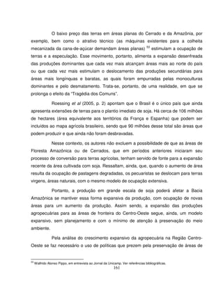 161
O baixo preço das terras em áreas planas do Cerrado e da Amazônia, por
exemplo, bem como o atrativo técnico (as máquinas existentes para a colheita
mecanizada da cana-de-açúcar demandam áreas planas) 53
estimulam a ocupação de
terras e a especulação. Esse movimento, portanto, alimenta a expansão desenfreada
das produções dominantes que cada vez mais alcançam áreas mais ao norte do país
ou que cada vez mais estimulam o deslocamento das produções secundárias para
áreas mais longínquas e baratas, as quais foram empurradas pelas monoculturas
dominantes e pelo desmatamento. Trata-se, portanto, de uma realidade, em que se
prolonga o efeito da “Tragédia dos Comuns”.
Roessing et al (2005, p. 2) apontam que o Brasil é o único país que ainda
apresenta extensões de terras para o plantio imediato de soja. Há cerca de 106 milhões
de hectares (área equivalente aos territórios da França e Espanha) que podem ser
incluídos ao mapa agrícola brasileiro, sendo que 90 milhões desse total são áreas que
podem produzir e que ainda não foram desbravadas.
Nesse contexto, os autores não excluem a possibilidade de que as áreas de
Floresta Amazônica ou de Cerrados, que em períodos anteriores iniciaram seu
processo de conversão para terras agrícolas, tenham servido de fonte para a expansão
recente da área cultivada com soja. Ressaltam, ainda, que, quando o aumento de área
resulta da ocupação de pastagens degradadas, os pecuaristas se deslocam para terras
virgens, áreas naturais, com o mesmo modelo de ocupação extensiva.
Portanto, a produção em grande escala de soja poderá afetar a Bacia
Amazônica se mantiver essa forma expansiva da produção, com ocupação de novas
áreas para um aumento da produção. Assim sendo, a expansão das produções
agropecuárias para as áreas de fronteira do Centro-Oeste segue, ainda, um modelo
expansivo, sem planejamento e com o mínimo de atenção à preservação do meio
ambiente.
Pela análise do crescimento expansivo da agropecuária na Região Centro-
Oeste se faz necessário o uso de políticas que prezem pela preservação de áreas de
53
Walfrido Alonso Pippo, em entrevista ao Jornal da Unicamp. Ver referências bibliográficas.
 