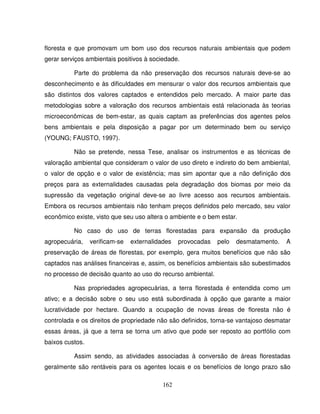 162
floresta e que promovam um bom uso dos recursos naturais ambientais que podem
gerar serviços ambientais positivos à sociedade.
Parte do problema da não preservação dos recursos naturais deve-se ao
desconhecimento e às dificuldades em mensurar o valor dos recursos ambientais que
são distintos dos valores captados e entendidos pelo mercado. A maior parte das
metodologias sobre a valoração dos recursos ambientais está relacionada às teorias
microeconômicas de bem-estar, as quais captam as preferências dos agentes pelos
bens ambientais e pela disposição a pagar por um determinado bem ou serviço
(YOUNG; FAUSTO, 1997).
Não se pretende, nessa Tese, analisar os instrumentos e as técnicas de
valoração ambiental que consideram o valor de uso direto e indireto do bem ambiental,
o valor de opção e o valor de existência; mas sim apontar que a não definição dos
preços para as externalidades causadas pela degradação dos biomas por meio da
supressão da vegetação original deve-se ao livre acesso aos recursos ambientais.
Embora os recursos ambientais não tenham preços definidos pelo mercado, seu valor
econômico existe, visto que seu uso altera o ambiente e o bem estar.
No caso do uso de terras florestadas para expansão da produção
agropecuária, verificam-se externalidades provocadas pelo desmatamento. A
preservação de áreas de florestas, por exemplo, gera muitos benefícios que não são
captados nas análises financeiras e, assim, os benefícios ambientais são subestimados
no processo de decisão quanto ao uso do recurso ambiental.
Nas propriedades agropecuárias, a terra florestada é entendida como um
ativo; e a decisão sobre o seu uso está subordinada à opção que garante a maior
lucratividade por hectare. Quando a ocupação de novas áreas de floresta não é
controlada e os direitos de propriedade não são definidos, torna-se vantajoso desmatar
essas áreas, já que a terra se torna um ativo que pode ser reposto ao portfólio com
baixos custos.
Assim sendo, as atividades associadas à conversão de áreas florestadas
geralmente são rentáveis para os agentes locais e os benefícios de longo prazo são
 