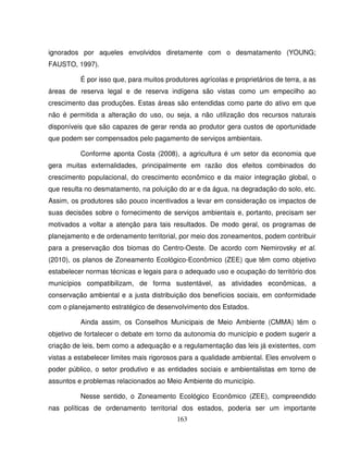 163
ignorados por aqueles envolvidos diretamente com o desmatamento (YOUNG;
FAUSTO, 1997).
É por isso que, para muitos produtores agrícolas e proprietários de terra, a as
áreas de reserva legal e de reserva indígena são vistas como um empecilho ao
crescimento das produções. Estas áreas são entendidas como parte do ativo em que
não é permitida a alteração do uso, ou seja, a não utilização dos recursos naturais
disponíveis que são capazes de gerar renda ao produtor gera custos de oportunidade
que podem ser compensados pelo pagamento de serviços ambientais.
Conforme aponta Costa (2008), a agricultura é um setor da economia que
gera muitas externalidades, principalmente em razão dos efeitos combinados do
crescimento populacional, do crescimento econômico e da maior integração global, o
que resulta no desmatamento, na poluição do ar e da água, na degradação do solo, etc.
Assim, os produtores são pouco incentivados a levar em consideração os impactos de
suas decisões sobre o fornecimento de serviços ambientais e, portanto, precisam ser
motivados a voltar a atenção para tais resultados. De modo geral, os programas de
planejamento e de ordenamento territorial, por meio dos zoneamentos, podem contribuir
para a preservação dos biomas do Centro-Oeste. De acordo com Nemirovsky et al.
(2010), os planos de Zoneamento Ecológico-Econômico (ZEE) que têm como objetivo
estabelecer normas técnicas e legais para o adequado uso e ocupação do território dos
municípios compatibilizam, de forma sustentável, as atividades econômicas, a
conservação ambiental e a justa distribuição dos benefícios sociais, em conformidade
com o planejamento estratégico de desenvolvimento dos Estados.
Ainda assim, os Conselhos Municipais de Meio Ambiente (CMMA) têm o
objetivo de fortalecer o debate em torno da autonomia do município e podem sugerir a
criação de leis, bem como a adequação e a regulamentação das leis já existentes, com
vistas a estabelecer limites mais rigorosos para a qualidade ambiental. Eles envolvem o
poder público, o setor produtivo e as entidades sociais e ambientalistas em torno de
assuntos e problemas relacionados ao Meio Ambiente do município.
Nesse sentido, o Zoneamento Ecológico Econômico (ZEE), compreendido
nas políticas de ordenamento territorial dos estados, poderia ser um importante
 