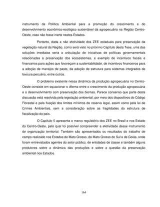 164
instrumento da Política Ambiental para a promoção do crescimento e do
desenvolvimento econômico-ecológico sustentável da agropecuária na Região Centro-
Oeste, caso não fosse inerte nestes Estados.
Portanto, dada a não efetividade dos ZEE estaduais para preservação da
vegetação natural da Região, como será visto no próximo Capítulo desta Tese, uma das
soluções imediatas seria a articulação de iniciativas de políticas governamentais
relacionadas à preservação dos ecossistemas, a exemplo de incentivos fiscais e
financeiros para ações que favoreçam a sustentabilidade, de incentivos financeiros para
a adoção de manejos de pasto, da adoção de estrutura para sistemas integrados de
lavoura-pecuária, entre outros.
O problema existente nessa dinâmica da produção agropecuária no Centro-
Oeste consiste em equacionar o dilema entre o crescimento da produção agropecuária
e o desenvolvimento com preservação dos biomas. Parece consenso que parte desta
discussão está resolvida pela legislação ambiental, por meio dos dispositivos do Código
Florestal e pela fixação dos limites mínimos de reserva legal, assim como pela lei de
Crimes Ambientais, sem a consideração sobre as fragilidades da estrutura de
fiscalização do país.
O Capítulo 5 apresenta o marco regulatório dos ZEE no Brasil e nos Estado
do Centro-Oeste, pelo qual foi possível compreender a efetividade desse instrumento
de organização territorial. Também são apresentados os resultados do trabalho de
campo realizado nos Estados de Mato Grosso, de Mato Grosso do Sul e de Goiás, onde
foram entrevistados agentes do setor público, de entidades de classe e também alguns
produtores sobre a dinâmica das produções e sobre a questão da preservação
ambiental nos Estados.
 