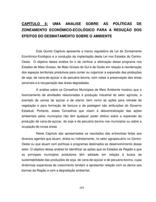 165
CAPÍTULO 5: UMA ANALISE SOBRE AS POLÍTICAS DE
ZONEAMENTO ECONÔMICO-ECOLÓGICO PARA A REDUÇÃO DOS
EFEITOS DO DESMATAMENTO SOBRE O AMBIENTE
Este Quinto Capítulo apresenta o marco regulatório da Lei de Zoneamento
Econômico-Ecológico e a condução da implantação desta Lei nos Estados do Centro-
Oeste. O objetivo dessa análise foi o de verificar a efetivação desse programa nos
Estados de Mato Grosso, de Mato Grosso do Sul e de Goiás em relação à reordenação
dos espaços territoriais produtivos para conter ou organizar a expansão das produções
de soja, de cana-de-açúcar e de pecuária bovina, com vistas à preservação das áreas
sensíveis e à recuperação das áreas degradadas.
A análise sobre os Conselhos Municipais de Meio Ambiente mostrou que o
licenciamento de atividades relacionadas à produção industrial do setor agrícola, a
exemplo de usinas de açúcar e de etanol, bem como as ações para retirada de
vegetação e para formação de lavoura e de pastagem são atribuições do Governo
Estadual. Portanto, esses Conselhos que visam à descentralização das ações
ambientais pelos municípios não têm qualquer poder efetivo sobre a expansão da
produção de cana-de-açúcar, de soja e de pecuária bovina nos municípios ou sobre a
ocupação de novas áreas.
Neste Capítulo são apresentados os resultados das entrevistas feitas aos
diversos agentes que atuam, direta ou indiretamente, no setor agropecuário no Centro-
Oeste ou que atuam com políticas e programas destinados ao desenvolvimento desse
setor. O objetivo dessa análise foi identificar as ações que os Estados da Região e que
os principais municípios produtores têm adotado em relação à busca da
sustentabilidade das produções de soja, de cana-de-açúcar e de pecuária bovina, cujas
dinâmicas expansivas de crescimento tendem a apresentar relação com os danos aos
biomas da Região e com a degradação ambiental.
 