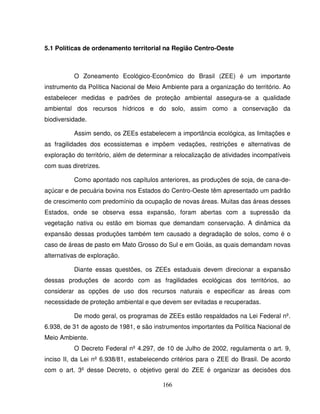 166
5.1 Políticas de ordenamento territorial na Região Centro-Oeste
O Zoneamento Ecológico-Econômico do Brasil (ZEE) é um importante
instrumento da Política Nacional de Meio Ambiente para a organização do território. Ao
estabelecer medidas e padrões de proteção ambiental assegura-se a qualidade
ambiental dos recursos hídricos e do solo, assim como a conservação da
biodiversidade.
Assim sendo, os ZEEs estabelecem a importância ecológica, as limitações e
as fragilidades dos ecossistemas e impõem vedações, restrições e alternativas de
exploração do território, além de determinar a relocalização de atividades incompatíveis
com suas diretrizes.
Como apontado nos capítulos anteriores, as produções de soja, de cana-de-
açúcar e de pecuária bovina nos Estados do Centro-Oeste têm apresentado um padrão
de crescimento com predomínio da ocupação de novas áreas. Muitas das áreas desses
Estados, onde se observa essa expansão, foram abertas com a supressão da
vegetação nativa ou estão em biomas que demandam conservação. A dinâmica da
expansão dessas produções também tem causado a degradação de solos, como é o
caso de áreas de pasto em Mato Grosso do Sul e em Goiás, as quais demandam novas
alternativas de exploração.
Diante essas questões, os ZEEs estaduais devem direcionar a expansão
dessas produções de acordo com as fragilidades ecológicas dos territórios, ao
considerar as opções de uso dos recursos naturais e especificar as áreas com
necessidade de proteção ambiental e que devem ser evitadas e recuperadas.
De modo geral, os programas de ZEEs estão respaldados na Lei Federal nº.
6.938, de 31 de agosto de 1981, e são instrumentos importantes da Política Nacional de
Meio Ambiente.
O Decreto Federal nº 4.297, de 10 de Julho de 2002, regulamenta o art. 9,
inciso II, da Lei nº 6.938/81, estabelecendo critérios para o ZEE do Brasil. De acordo
com o art. 3º desse Decreto, o objetivo geral do ZEE é organizar as decisões dos
 