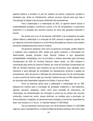 167
agentes públicos e privados no que diz respeito aos planos, programas, projetos e
atividades que, direta ou indiretamente, utilizam recursos naturais para que haja a
manutenção do capital e dos serviços ambientais dos ecossistemas.
Para a elaboração e a implantação do ZEE, os agentes devem buscar a
sustentabilidade ecológica, econômica e social, a fim de compatibilizar o crescimento
econômico e a proteção dos recursos naturais em favor das gerações presentes e
futuras.
De acordo com o art. 6º do Decreto 4.297/2002, é de competência do poder
público federal a elaboração e a execução do ZEE nacional e regionais, quando tiver
por objetivos os biomas brasileiros ou os territórios abrangidos por planos e por projetos
prioritários estabelecidos pelo Governo Federal.
Os governos estaduais, bem como os governos municipais, podem elaborar
e implantar seus respectivos ZEE, desde que gerem produtos e informações em
determinadas escalas previstas neste Decreto Federal e que apresentem
compatibilidade metodológica com os princípios e critérios aprovados pela Comissão
Coordenadora do ZEE do Território Nacional. Assim sendo, um ZEE estadual é
reconhecido pela esfera do Governo Federal, por meio da Comissão Coordenadora do
ZEE do Território Nacional, para indicativo de uso do território, para utilização como
referência e para definição de prioridades em planejamento territorial e gestão de
ecossistemas, além de permitir a definição dos percentuais para fins de recomposição
ou para aumento de reserva legal, por exemplo. Destaca-se que um ZEE estadual deve
ser aprovado pela Assembléia Legislativa do Estado, à qual se refere.
Entre as diretrizes gerais para a elaboração e implantação de um ZEE
destacam-se critérios para a orientação de atividades madeireira e não-madeireira,
agrícola, pecuária, pesqueira, assim como para atividade de piscicultura, de
urbanização, de industrialização, de mineração e outras que se utilizam dos recursos
ambientais. Inserem-se, ainda, nessas diretrizes, as medidas para a promoção, de
forma ordenada e integrada, do desenvolvimento ecológico e econômico sustentável do
setor rural (Incisos IV e V do art. 14, Decreto Federal nº 4.297/2002).
Faz-se importante mencionar que o art. 20 do Decreto Federal nº 4.297/2002
rege que, para o planejamento e a implementação de políticas públicas, bem como para
 