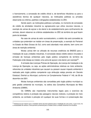 168
o licenciamento, a concessão de crédito oficial e, de benefícios tributários ou para a
assistência técnica de qualquer natureza, as instituições públicas ou privadas
observarão os critérios, padrões e obrigações estabelecidos no ZEE.
Sendo assim, as instituições públicas e privadas, no momento de concessão
de crédito às atividades industrial ou agropecuária que utiliza recursos naturais, a
exemplo de usinas de açúcar e de etanol e de estabelecimento para confinamento de
animais, devem observar os critérios estabelecidos no ZEE do território do qual fazem
parte tal atividade.
No caso de usinas do setor sucroalcooleiro, o crédito não será concedido às
unidades que pretendam se instalar em áreas de preservação, a exemplo do Pantanal
no Estado de Mato Grosso do Sul, como será abordado mais adiante, bem como em
áreas de restrição ambiental.
Muitas usinas têm se utilizado de recursos creditícios do BNDES para a
instalação de suas unidades industriais. A concessão desse crédito esteve vinculada à
emissão de licenças ambientais pelo órgão público competente do território da
Federação onde deseja se instalar uma usina de açúcar e de etanol, por exemplo54
.
A emissão das Licenças Prévias de Operação, da Licença de Instalação e da
Licença de Operação, ou seja, as ações administrativas relativas ao meio ambiente,
referentes às unidades industriais que causam ou possam causar impacto ambiental é
realizada pelo órgão público competente cuja atribuição esteja prevista em Decreto
Estadual, Distrital ou Municipal, conforme Lei Complementar Federal nº 140, de 08 de
dezembro de 2001.
Muitas licenças ambientais são concedidas pelo órgão público municipal ou
pela gestão ambiental do município, na esfera dos Conselhos Municipais de Meio
Ambiente (CMMA).
Os CMMAs são importantes instrumentos legais para o exercício da
competência relativa à proteção das paisagens naturais notáveis, à proteção do meio
ambiente, ao combate à poluição em qualquer de suas formas e à preservação das
54
Destaca-se que mesmo que o investidor tenha recursos próprios para a instalação de uma usina, o que é raro, há
a necessidade de solicitar o licenciamento ambiental para o Estado onde a unidade industrial irá se localizar.
 