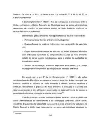 169
florestas, da fauna e da flora, conforme termos dos incisos III, VI e VII do art. 23 da
Constituição Federal.
A Lei Complementar nº 140/2011 fixa as normas para a cooperação entre a
União, os Estados, o Distrito Federal e os Municípios, para as ações administrativas
decorrentes do exercício da competência relativa ao Meio Ambiente, conforme os
termos da Constituição Federal.
O sistema de gestão ambiental municipal caracteriza-se pela existência de:
o Política municipal de meio ambiente instituída por lei;
o Órgão colegiado de instância deliberativa, com participação da sociedade
civil;
o Órgão técnico-administrativo da estrutura do Poder Executivo Municipal
com atribuições específicas ou compartilhadas na área de meio ambiente,
dotado de corpo técnico multidisciplinar para a análise de avaliações de
impactos ambientais;
o Sistema de fiscalização ambiental legalmente estabelecido que preveja
multas pelo descumprimento de obrigações de natureza ambiental.
De acordo com o art. 9º da Lei Complementar nº 140/2011, são ações
administrativas dos Municípios a execução e o cumprimento, em âmbito municipal, das
Políticas Nacional e Estadual de Meio Ambiente e demais políticas nacionais e
estaduais relacionadas à proteção do meio ambiente; a execução e a gestão dos
recursos ambientais a eles atribuídos; a promoção e o desenvolvimento de estudos e
pesquisas direcionados à proteção ambiental, entre outros55
.
Vale destacar que os entes federativos devem atuar em caráter supletivo nas
ações administrativas de licenciamento e na autorização ambiental. Assim sendo,
inexistindo órgão ambiental capacitado ou conselho de meio ambiente no Estado ou no
Distrito Federal, a União deve desempenhar as ações administrativas estaduais ou
55
Em anexo.
 