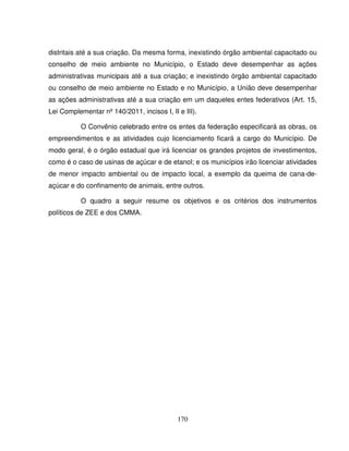 170
distritais até a sua criação. Da mesma forma, inexistindo órgão ambiental capacitado ou
conselho de meio ambiente no Município, o Estado deve desempenhar as ações
administrativas municipais até a sua criação; e inexistindo órgão ambiental capacitado
ou conselho de meio ambiente no Estado e no Município, a União deve desempenhar
as ações administrativas até a sua criação em um daqueles entes federativos (Art. 15,
Lei Complementar nº 140/2011, incisos I, II e III).
O Convênio celebrado entre os entes da federação especificará as obras, os
empreendimentos e as atividades cujo licenciamento ficará a cargo do Município. De
modo geral, é o órgão estadual que irá licenciar os grandes projetos de investimentos,
como é o caso de usinas de açúcar e de etanol; e os municípios irão licenciar atividades
de menor impacto ambiental ou de impacto local, a exemplo da queima de cana-de-
açúcar e do confinamento de animais, entre outros.
O quadro a seguir resume os objetivos e os critérios dos instrumentos
políticos de ZEE e dos CMMA.
 