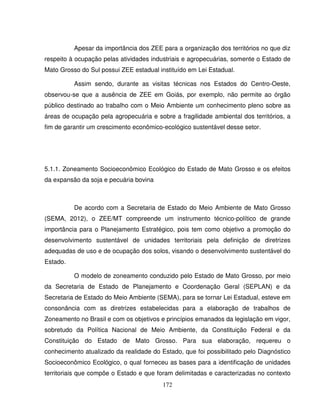 172
Apesar da importância dos ZEE para a organização dos territórios no que diz
respeito à ocupação pelas atividades industriais e agropecuárias, somente o Estado de
Mato Grosso do Sul possui ZEE estadual instituído em Lei Estadual.
Assim sendo, durante as visitas técnicas nos Estados do Centro-Oeste,
observou-se que a ausência de ZEE em Goiás, por exemplo, não permite ao órgão
público destinado ao trabalho com o Meio Ambiente um conhecimento pleno sobre as
áreas de ocupação pela agropecuária e sobre a fragilidade ambiental dos territórios, a
fim de garantir um crescimento econômico-ecológico sustentável desse setor.
5.1.1. Zoneamento Socioeconômico Ecológico do Estado de Mato Grosso e os efeitos
da expansão da soja e pecuária bovina
De acordo com a Secretaria de Estado do Meio Ambiente de Mato Grosso
(SEMA, 2012), o ZEE/MT compreende um instrumento técnico-político de grande
importância para o Planejamento Estratégico, pois tem como objetivo a promoção do
desenvolvimento sustentável de unidades territoriais pela definição de diretrizes
adequadas de uso e de ocupação dos solos, visando o desenvolvimento sustentável do
Estado.
O modelo de zoneamento conduzido pelo Estado de Mato Grosso, por meio
da Secretaria de Estado de Planejamento e Coordenação Geral (SEPLAN) e da
Secretaria de Estado do Meio Ambiente (SEMA), para se tornar Lei Estadual, esteve em
consonância com as diretrizes estabelecidas para a elaboração de trabalhos de
Zoneamento no Brasil e com os objetivos e princípios emanados da legislação em vigor,
sobretudo da Política Nacional de Meio Ambiente, da Constituição Federal e da
Constituição do Estado de Mato Grosso. Para sua elaboração, requereu o
conhecimento atualizado da realidade do Estado, que foi possibilitado pelo Diagnóstico
Socioeconômico Ecológico, o qual forneceu as bases para a identificação de unidades
territoriais que compõe o Estado e que foram delimitadas e caracterizadas no contexto
 