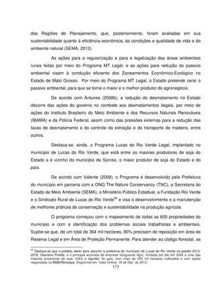 173
das Regiões de Planejamento, que, posteriormente, foram avaliadas em sua
sustentabilidade quanto à eficiência econômica, às condições e qualidade de vida e do
ambiente natural (SEMA, 2012).
As ações para a regularização e para a legalização das áreas ambientais
rurais feitas por meio do Programa MT Legal, e as ações para redução do passivo
ambiental visam à condução eficiente dos Zoneamentos Econômico-Ecológico no
Estado de Mato Grosso. Por meio do Programa MT Legal, o Estado pretende zerar o
passivo ambiental, para que se torne o maior e o melhor produtor do agronegócio.
De acordo com Antunes (2008b), a redução do desmatamento no Estado
decorre das ações do governo no combate aos desmatamentos ilegais, por meio de
ações do Instituto Brasileiro do Meio Ambiente e dos Recursos Naturais Renováveis
(IBAMA) e da Polícia Federal, assim como das pressões externas para a redução das
taxas de desmatamento e do controle da extração e do transporte de madeira, entre
outros.
Destaca-se, ainda, o Programa Lucas do Rio Verde Legal, implantado no
município de Lucas do Rio Verde, que está entre os maiores produtores de soja do
Estado e é vizinho do município de Sorriso, o maior produtor de soja do Estado e do
país.
De acordo com Valente (2008), o Programa é desenvolvido pela Prefeitura
do município em parceria com a ONG The Nature Conservancy (TNC), a Secretaria do
Estado de Meio Ambiente (SEMA), o Ministério Público Estadual, a Fundação Rio Verde
e o Sindicato Rural de Lucas do Rio Verde56
e visa o desenvolvimento e a manutenção
de melhores práticas de conservação e sustentabilidade na produção agrícola.
O programa começou com o mapeamento de todas as 600 propriedades do
município e com a identificação dos problemas sociais trabalhistas e ambientais.
Supõe-se que, de um total de 364 mil hectares, 80% precisam de reposição em área de
Reserva Legal e em Área de Proteção Permanente. Para atender ao código florestal, as
56
Destaca-se que o prefeito eleito para assumir a prefeitura do município de Lucas de Rio Verde na gestão 2013-
2016, Otaviano Pivetta, é o principal acionista da empresa Vanguarda Agro, fundada por ele em 2004 e uma das
maiores produtoras de soja, milho e algodão do país, com mais de 200 mil hectares cultivados e com ações
negociadas na BM&FBovespa. Disponível em: Valor Online, 18 de Dez. de 2012.
 
