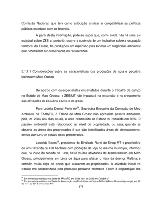 175
Comissão Nacional, que tem como atribuição analisar e compatibilizar as políticas
públicas estaduais com as federais.
A partir desta informação, pode-se supor que, como ainda não há uma Lei
estadual sobre ZEE e, portanto, ocorre a ausência de um indicativo sobre a ocupação
territorial do Estado, há produções em expansão para biomas em fragilidade ambiental
que necessitam ser preservados ou recuperados.
5.1.1.1 Considerações sobre as características das produções de soja e pecuária
bovina em Mato Grosso
De acordo com os especialistas entrevistados durante o trabalho de campo
no Estado de Mato Grosso, o ZEE/MT não impactará na expansão e no crescimento
das atividades de pecuária bovina e de grãos.
Para Lucélia Denise Perin Avi58
, Secretária Executiva da Comissão de Meio
Ambiente da FAMATO, o Estado de Mato Grosso não apresenta passivo ambiental,
pois, de 2004 aos dias atuais, a área desmatada no Estado foi reduzida em 93%. O
passivo ambiental está relacionado ao nível de propriedade, ou seja, quando se
observa as áreas das propriedades é que são identificadas áreas de desmatamento,
sendo que 62% do Estado estão preservados.
Leonildo Bares59
, presidente do Sindicato Rural de Sinop-MT e proprietário
de uma fazenda de 450 hectares com produção de soja no mesmo município, informou
que, no início da década de 1980, havia muitas atividades de desmatamento em Mato
Grosso, principalmente em beira de água para afastar o risco da doença Malária; e
também muita caça de onças que atacavam as propriedades. A atividade inicial no
Estado era caracterizada pela produção pecuária extensiva e com a degradação dos
58
Em entrevista realizada na Sede da FAMATO em 21 de nov. de 2012 em Cuiabá-MT.
59
Em entrevista realizada na Sede da Associação dos Produtores de Soja e Milho de Mato Grosso (Aprosoja), em 21
de nov. de 2012 em Cuiabá-MT.
 