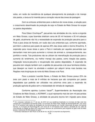 176
solos, em razão da inexistência de qualquer planejamento da produção e do manejo
dos pastos, a lavoura foi inserida para a correção natural das áreas de pastagem.
Com os entraves ambientais para a abertura de novas áreas, a solução para
o crescimento desenfreado da produção de soja no Estado de Mato Grosso foi ocupar
os pastos degradados.
Para Edson Crochiquia60
, pecuarista nas atividades de cria, recria e engorda
em Mato Grosso, cujas fazendas totalizam cerca de 25 mil hectares e 35 mil cabeças
de gado, atualmente não há a necessidade de expansão da produção pecuária para o
Pará e para áreas de floresta, em razão das Leis ambientais que, conforme apontado,
permitem a abertura para pasto de apenas 20% das áreas sobre o bioma Amazônia. A
expansão para novas áreas e para o Pará é realizada por aqueles pecuaristas que
demandam mais terra para aumentar o número de animais e, consequentemente, seu
portfólio e renda. Tais produtores não se utilizam da intensificação da produção para o
aumento do rendimento, via melhor manejo dos pastos, como rotação dos pastos,
integração lavoura-pecuária e recuperação dos pastos degradados. A expansão da
pecuária tem relação também com a aptidão do pecuarista e de seus familiares diretos,
que desejam se inserir na atividade e acabam por adquirir terras mais baratas nas
Regiões mais longínquas do norte do Mato Grosso e do Pará.
Para o produtor Leonildo Bares, o Estado de Mato Grosso possui 25% da
área com pasto e mais de 9 milhões de hectares que são compostos por pastos
degradados que poderão ser utilizados nos próximos anos para a expansão da
produção agrícola de grãos sem a necessidade de retirada de vegetação.
Conforme apontou Luciano Vacari61
, Superintendente da Associação dos
Criadores de Mato Grosso, a ACRIMAT, a qual representa mais de cem mil pecuaristas
do Estado de Mato Grosso, a atividade da pecuária bovina tem migrado para áreas
60
Em entrevista realizada em 17 de nov. de 2012 em sua residência localizada no município de São José dos
Campos-SP. É proprietário da fazenda Cifrão, no município de Pedra Preta, Região de Rondonópolis-MT, com cerca
de 10 mil hectares onde realiza as atividades de cria-recria-engorda com manejo rotacionado de pasto; da fazenda
Gaivota, no município de Paranatinga-MT, com cerca de 12 mil hectares onde realiza a atividade de cria, além de
uma fazenda na Região de Bauru-SP onde possui estrutura de confinamento para engorda do gado vindo de Mato
Grosso, totalizando 35.000 cabeças de gado
61
Entrevista realizada em São Paulo no dia 08 de nov. de 2012 no escritório da Agrocentro.
 