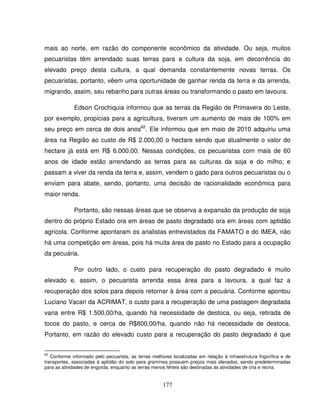 177
mais ao norte, em razão do componente econômico da atividade. Ou seja, muitos
pecuaristas têm arrendado suas terras para a cultura da soja, em decorrência do
elevado preço desta cultura, a qual demanda constantemente novas terras. Os
pecuaristas, portanto, vêem uma oportunidade de ganhar renda da terra e da arrenda,
migrando, assim, seu rebanho para outras áreas ou transformando o pasto em lavoura.
Edson Crochiquia informou que as terras da Região de Primavera do Leste,
por exemplo, propícias para a agricultura, tiveram um aumento de mais de 100% em
seu preço em cerca de dois anos62
. Ele informou que em maio de 2010 adquiriu uma
área na Região ao custo de R$ 2.000,00 o hectare sendo que atualmente o valor do
hectare já está em R$ 6.000,00. Nessas condições, os pecuaristas com mais de 60
anos de idade estão arrendando as terras para as culturas da soja e do milho; e
passam a viver da renda da terra e, assim, vendem o gado para outros pecuaristas ou o
enviam para abate, sendo, portanto, uma decisão de racionalidade econômica para
maior renda.
Portanto, são nessas áreas que se observa a expansão da produção de soja
dentro do próprio Estado ora em áreas de pasto degradado ora em áreas com aptidão
agrícola. Conforme apontaram os analistas entrevistados da FAMATO e do IMEA, não
há uma competição em áreas, pois há muita área de pasto no Estado para a ocupação
da pecuária.
Por outro lado, o custo para recuperação do pasto degradado é muito
elevado e, assim, o pecuarista arrenda essa área para a lavoura, a qual faz a
recuperação dos solos para depois retornar à área com a pecuária. Conforme apontou
Luciano Vacari da ACRIMAT, o custo para a recuperação de uma pastagem degradada
varia entre R$ 1.500,00/ha, quando há necessidade de destoca, ou seja, retirada de
tocos do pasto, e cerca de R$800,00/ha, quando não há necessidade de destoca.
Portanto, em razão do elevado custo para a recuperação do pasto degradado é que
62
Conforme informado pelo pecuarista, as terras melhores localizadas em relação à infraestrutura frigorífica e de
transportes, associadas à aptidão do solo para gramínea possuem preços mais elevados, sendo predeterminadas
para as atividades de engorda, enquanto as terras menos férteis são destinadas às atividades de cria e recria.
 