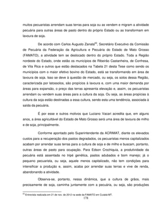 178
muitos pecuaristas arrendam suas terras para soja ou as vendem e migram a atividade
pecuária para outras áreas de pasto dentro do próprio Estado ou as transformam em
lavoura de soja.
De acordo com Carlos Augusto Zanata63
, Secretário Executivo da Comissão
de Pecuária da Federação da Agricultura e Pecuária do Estado de Mato Grosso
(FAMATO), a atividade tem se deslocado dentro do próprio Estado. Toda a Região
nordeste do Estado, onde estão os municípios de Ribeirão Castanheira, de Confresa,
de Vila Rica e outros que estão destacados na Tabela 21 desta Tese como sendo os
municípios com o maior efetivo bovino do Estado, está se transformando em área de
lavoura de soja. Isso se deve à questão de mercado, ou seja, os solos dessa Região,
caracterizada por latossolos, são propícios à lavoura e, com uma maior demanda por
áreas para expansão, o preço das terras apresenta elevação e, assim, os pecuaristas
arrendam ou vendem suas áreas para a cultura da soja. Ou seja, as áreas propícias à
cultura da soja estão destinadas a essa cultura, sendo esta uma tendência, associada à
saída da pecuária.
É por esse e outros motivos que Luciano Vacari acredita que, em alguns
anos, a área agricultável do Estado de Mato Grosso será uma área de lavoura de milho
e de soja, principalmente.
Conforme apontado pelo Superintendente da ACRIMAT, diante os elevados
custos para a recuperação dos pastos degradados, os pecuaristas menos capitalizados
acabam por arrendar suas terras para a cultura de soja e de milho e buscam, portanto,
outras áreas de pasto para ocupação. Para Edson Crochiquia, a produtividade da
pecuária está assentada no tripé genética, pastos adubados e bom manejo; já o
pequeno pecuarista, ou seja, aquele menos capitalizado, não tem condições para
intensificar a produção e, assim, acaba por arrendar suas terras e vive de renda,
abandonando a atividade.
Observa-se, portanto, nessa dinâmica, que a cultura de grãos, mais
precisamente de soja, caminha juntamente com a pecuária, ou seja, são produções
63
Entrevista realizada em 21 de nov. de 2012 na sede da FAMATO em Cuiabá-MT.
 
