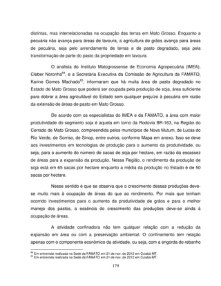 179
distintas, mas interrelacionadas na ocupação das terras em Mato Grosso. Enquanto a
pecuária não avança para áreas de lavoura, a agricultura de grãos avança para áreas
de pecuária, seja pelo arrendamento de terras e de pasto degradado, seja pela
transformação de parte do pasto da propriedade em lavoura.
O analista do Instituto Matogrossense de Economia Agropecuária (IMEA),
Cleber Noronha64
, e a Secretária Executiva da Comissão de Agricultura da FAMATO,
Karine Gomes Machado65
, informaram que há muita área de pasto degradado no
Estado de Mato Grosso que poderá ser ocupada pela produção de soja, área suficiente
para dobrar a área agricultável do Estado sem qualquer prejuízo à pecuária em razão
da extensão de áreas de pasto em Mato Grosso.
De acordo com os especialistas do IMEA e da FAMATO, a área com maior
produtividade do segmento soja é aquela em torno da Rodovia BR-163, na Região do
Cerrado de Mato Grosso, compreendida pelos municípios de Nova Mutum, de Lucas do
Rio Verde, de Sorriso, de Sinop, entre outros; conforme Mapa em anexo. Isso se deve
aos investimentos em tecnologias de produção para o aumento da produtividade, ou
seja, para o aumento do número de sacas de soja por hectare, em razão da escassez
de áreas para a expansão da produção. Nessa Região, o rendimento da produção de
soja está em 65 sacas por hectare enquanto a média da produção no Estado é de 50
sacas por hectare.
Nesse sentido é que se observa que o crescimento dessas produções deve-
se muito mais à ocupação de áreas do que ao rendimento. Por mais que tenham
ocorrido investimentos para o aumento da produtividade de grãos e para o melhor
manejo dos pastos, a essência do crescimento das produções deve-se ainda à
ocupação de áreas.
A atividade confinadora não tem qualquer relação com a redução da
expansão em área ou com a preservação ambiental. O confinamento tem relação
apenas com o componente econômico da atividade, ou seja, com a engorda do rebanho
64
Em entrevista realizada na Sede da FAMATO em 21 de nov. de 2012 em Cuiabá-MT.
65
Em entrevista realizada na Sede da FAMATO em 21 de nov. de 2012 em Cuiabá-MT.
 