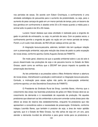 180
nos períodos de secas. De acordo com Edson Crochiquia, o confinamento é uma
atividade estratégica do pecuarista para o aumento da produtividade, ou seja, para o
aumento do peso carcaça do gado em um menor período de tempo, pois um bezerro de
boa genética em confinamento é abatido entre 23 e 25 meses quando a média para o
animal solto no pasto é de 30 a 36 meses.
Luciano Vacari destaca que essa atividade é realizada para a engorda do
gado no período de entressafra, ou seja, no período de seca. Com os pastos secos, o
confinamento permite a engorda do gado via ração em um menor período de tempo.
Porém, a um custo mais elevado, de R$ 5,00 por cabeça animal, por dia.
A integração lavoura-pecuária, ademais, também não tem qualquer relação
com a preservação ambiental, seja pela redução das áreas de pasto ou pela ocupação
de novas áreas, conforme apontou Carlos Augusto Zanata da FAMATO.
De modo geral, observou-se que a questão ambiental sobre o uso do solo é
pouco disseminada nas produções de soja e de pecuária bovina no Estado de Mato
Grosso, assim como se verificou que o ZEE/MT tem pouco impacto na questão da
preservação dos biomas.
As leis ambientais e as pressões sobre o Meio Ambiente inibiram a abertura
de novas áreas, intensificaram a produção e estimularam a integração lavoura-pecuária.
Contudo, a motivação para essas ações não partiu da preocupação ambiental,
conforme apontou um dos Secretários Executivos da FAMATO.
O Presidente do Sindicato Rural de Sinop, Leonildo Bares, informou que o
crescimento das áreas nas fazendas produtoras de grãos em Mato Grosso deve-se ao
crescimento da demanda e à necessidade de expansão da produção. Há aqueles
produtores que observam as leis ambientais e procuram arrendar outras áreas para não
alterar as áreas de reserva dos estabelecimentos, enquanto há produtores que não
apresentam a consciência sobre a necessidade de preservação. Entretanto, conforme
indagou Leonildo Bares, que também é produtor de soja, a área de maior aptidão
agrícola, que é o Estado de Mato Grosso, faz três safras de soja em um ano, para
atender a demanda mundial de alimentos e para gerar renda para os produtores e
 