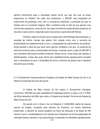181
ganhos econômicos para a sociedade; dessa forma, por que não usar as áreas
disponíveis no Estado? Na visão dos produtores, o ZEE/MT será prejudicial ao
crescimento da produção, mas, com a consciência ambiental, a produção de soja no
Estado será um excelente negócio. Mas o problema está no fato de que apenas uma
minoria dos produtores, cerca de 5%, tem essa consciência ambiental para preservar os
recursos e para conter a expansão para novas áreas e para áreas de floresta.
Portanto, pode-se concluir que as ações para intensificação das produções, a
exemplo do melhor manejo dos pastos, têm relação única com o aumento da
produtividade do estabelecimento e com a necessidade de sobrevivência do produtor.
Ainda persiste a ideia de que deve haver ganhos imediatos e de que, na ausência de
estímulos externos para a preservação de biomas, é preciso haver a ação do ZEE/MT e
dos Conselhos Municipais de Meio Ambiente. Dessa forma, novas áreas são abertas e
desflorestadas, muitas das quais dentro dos estabelecimentos agropecuários privados
sob a consciência de que a titularidade da terra é sinônimo de posse total e absoluta
dos bens que ali estão.
5.1.2 Zoneamento Socioeconômico Ecológico do Estado de Mato Grosso do Sul e os
efeitos da expansão da cana-de-açúcar
O Estado de Mato Grosso do Sul possui o Zoneamento Ecológico
Econômico- ZEE/MS que está respaldado em legislação própria, ou seja, a Lei nº 3.839,
de 28 de dezembro de 2009, que institui o Programa de Gestão Territorial do Estado de
Mato Grosso do Sul.
De acordo com o Anexo I da Lei Estadual nº 3.839/2009, diante da riqueza
natural do Estado, composta pela planície do Pantanal, um bioma altamente
preservado, o planalto de arenito basáltico da Serra de Maracaju e da Bacia do Rio
Paraná, houve a necessidade de criar estudos que indicassem as formas adequadas de
utilização dessas riquezas e que garantissem a expansão de atividades agropecuárias,
 