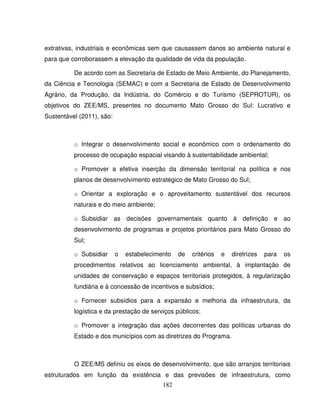 182
extrativas, industriais e econômicas sem que causassem danos ao ambiente natural e
para que corroborassem a elevação da qualidade de vida da população.
De acordo com as Secretaria de Estado de Meio Ambiente, do Planejamento,
da Ciência e Tecnologia (SEMAC) e com a Secretaria de Estado de Desenvolvimento
Agrário, da Produção, da Indústria, do Comércio e do Turismo (SEPROTUR), os
objetivos do ZEE/MS, presentes no documento Mato Grosso do Sul: Lucrativo e
Sustentável (2011), são:
o Integrar o desenvolvimento social e econômico com o ordenamento do
processo de ocupação espacial visando à sustentabilidade ambiental;
o Promover a efetiva inserção da dimensão territorial na política e nos
planos de desenvolvimento estratégico de Mato Grosso do Sul;
o Orientar a exploração e o aproveitamento sustentável dos recursos
naturais e do meio ambiente;
o Subsidiar as decisões governamentais quanto à definição e ao
desenvolvimento de programas e projetos prioritários para Mato Grosso do
Sul;
o Subsidiar o estabelecimento de critérios e diretrizes para os
procedimentos relativos ao licenciamento ambiental, à implantação de
unidades de conservação e espaços territoriais protegidos, à regularização
fundiária e à concessão de incentivos e subsídios;
o Fornecer subsídios para a expansão e melhoria da infraestrutura, da
logística e da prestação de serviços públicos;
o Promover a integração das ações decorrentes das políticas urbanas do
Estado e dos municípios com as diretrizes do Programa.
O ZEE/MS definiu os eixos de desenvolvimento, que são arranjos territoriais
estruturados em função da existência e das previsões de infraestrutura, como
 