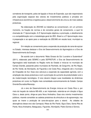 183
corredores de transporte, polos de ligação e Arcos de Expansão, que são responsáveis
pela organização espacial dos vetores de investimentos públicos e privados em
infraestrutura econômica e logística para o desenvolvimento de uma ou de mais cadeias
produtivas.
Na elaboração do ZEE/MS os trabalhos se concentraram, em um primeiro
momento, na fixação de normas e de conceitos gerais de zoneamento, a qual foi
chamada de 1ª Aproximação. A 2ª Aproximação objetivou a promoção, o detalhamento
e a compatibilização com a metodologia geral do ZEE- Brasil e a 3ª Aproximação visou
à preparação e ao apoio para a realização do ZEE/MS em escala local, municipal ou
regional.
Em relação ao zoneamento para a expansão da produção de cana-de-açúcar
no Estado, interessa destacar o Eixo de Desenvolvimento do Agronegócio e o Eixo de
Desenvolvimento da Energia.
De acordo com o documento “Mato Grosso do Sul: Lucrativo e Sustentável”
(2011), elaborado pela SEMAC e pela SEPROTUR, o Eixo de Desenvolvimento do
Agronegócio está localizado na Região norte do Estado e inicia-se no município de
Campo Grande, passando pelos municípios de Rochedo, de Corguinho, de Rio Negro,
de Rio Verde, de Alcinópolis, de Figueirão e de Costa Rica, chegando até o município
de Chapadão do Sul. Esse eixo estrutura a expansão da capacidade agrícola, com a
ampliação das áreas produtivas e com a promoção do aumento da produtividade rural e
da modernização tecnológica. O eixo deverá integrar suas localidades às dinâmicas
produtivas em curso na Região mais consolidada economicamente do Estado: Campo
Grande/Dourados/Maracaju.
Já o eixo de Desenvolvimento da Energia inicia-se em Costa Rica e, por
meio do traçado da rodovia MS-426, a ser implantado, estende-se em direção à Água
Clara e, deste ponto, dirige-se para Nova Andradina. Esse eixo orienta investimentos
públicos, visando consolidar as cadeias produtivas da silvicultura e da agroenergia, nas
quais se insere a produção de cana-de-açúcar para o etanol. As cidades de
abrangência desse eixo são Camapuã, Ribas do Rio Pardo, Água Clara, Santa Rita do
Pardo, Nova Andradina, Bataguassu, Figueirão, Alcinópolis, Pedro Gomes e Sonora.
 