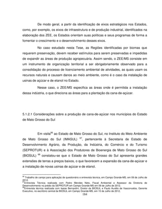 184
De modo geral, a partir da identificação de eixos estratégicos nos Estados,
como, por exemplo, os eixos de infraestrutura e de produção industrial, identificados na
elaboração dos ZEE, os Estados orientam suas políticas e seus programas de forma a
fomentar o crescimento e o desenvolvimento desses eixos.
No caso estudado nesta Tese, as Regiões identificadas por biomas que
requerem preservação, devem receber estímulos para serem preservadas e impedidas
de expandir as áreas de produção agropecuária. Assim sendo, o ZEE/MS consiste em
um instrumento de organização territorial a ser obrigatoriamente observado para a
consolidação do processo de licenciamento ambiental de atividades, as quais usam os
recursos naturais e causam danos ao meio ambiente, como é o caso da instalação de
usinas de açúcar e de etanol no Estado.
Nesse caso, o ZEE/MS especifica as áreas onde é permitida a instalação
dessa indústria, o que direciona as áreas para a plantação da cana-de-açúcar.
5.1.2.1 Considerações sobre a produção de cana-de-açúcar nos municípios do Estado
de Mato Grosso do Sul
Em visita66
ao Estado de Mato Grosso do Sul, no Instituto do Meio Ambiente
de Mato Grosso do Sul (IMASUL) 67
, pertencente à Secretaria de Estado de
Desenvolvimento Agrário, da Produção, da Indústria, do Comércio e do Turismo
(SEPROTUR) e à Associação dos Produtores de Bioenergia de Mato Grosso do Sul
(BIOSUL) 68
constatou-se que o Estado de Mato Grosso do Sul apresenta grandes
extensões de terras a preços baixos, o que favorecem a expansão da cana-de-açúcar e
a instalação de novas usinas de açúcar e de etanol.
66
Trabalho de campo para aplicação de questionário e entrevista técnica, em Campo Grande-MS, em 09 de Julho de
2012.
67
Entrevista Técnica realizada com Pedro Mendes Neto, Fiscal Ambiental e Assessor da Diretoria de
Desenvolvimento no prédio da SEPROTUR em Campo Grande-MS em 09 de Julho de 2012.
68
Entrevista técnica realizada com Isaias Bernardini, Diretor da BIOSUL e Paulo Aurélio de Vasconcelos, Gerente
Executivo, no escritório central da BIOSUL em Campo Grande-MS, em 10 de Julho de 2012.
 