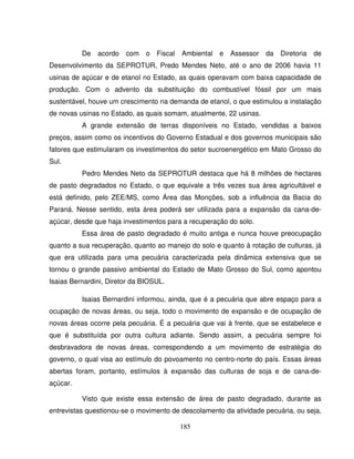 185
De acordo com o Fiscal Ambiental e Assessor da Diretoria de
Desenvolvimento da SEPROTUR, Predo Mendes Neto, até o ano de 2006 havia 11
usinas de açúcar e de etanol no Estado, as quais operavam com baixa capacidade de
produção. Com o advento da substituição do combustível fóssil por um mais
sustentável, houve um crescimento na demanda de etanol, o que estimulou a instalação
de novas usinas no Estado, as quais somam, atualmente, 22 usinas.
A grande extensão de terras disponíveis no Estado, vendidas a baixos
preços, assim como os incentivos do Governo Estadual e dos governos municipais são
fatores que estimularam os investimentos do setor sucroenergético em Mato Grosso do
Sul.
Pedro Mendes Neto da SEPROTUR destaca que há 8 milhões de hectares
de pasto degradados no Estado, o que equivale a três vezes sua área agricultável e
está definido, pelo ZEE/MS, como Área das Monções, sob a influência da Bacia do
Paraná. Nesse sentido, esta área poderá ser utilizada para a expansão da cana-de-
açúcar, desde que haja investimentos para a recuperação do solo.
Essa área de pasto degradado é muito antiga e nunca houve preocupação
quanto a sua recuperação, quanto ao manejo do solo e quanto à rotação de culturas, já
que era utilizada para uma pecuária caracterizada pela dinâmica extensiva que se
tornou o grande passivo ambiental do Estado de Mato Grosso do Sul, como apontou
Isaias Bernardini, Diretor da BIOSUL.
Isaias Bernardini informou, ainda, que é a pecuária que abre espaço para a
ocupação de novas áreas, ou seja, todo o movimento de expansão e de ocupação de
novas áreas ocorre pela pecuária. É a pecuária que vai à frente, que se estabelece e
que é substituída por outra cultura adiante. Sendo assim, a pecuária sempre foi
desbravadora de novas áreas, correspondendo a um movimento de estratégia do
governo, o qual visa ao estímulo do povoamento no centro-norte do país. Essas áreas
abertas foram, portanto, estímulos à expansão das culturas de soja e de cana-de-
açúcar.
Visto que existe essa extensão de área de pasto degradado, durante as
entrevistas questionou-se o movimento de descolamento da atividade pecuária, ou seja,
 