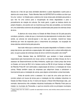 186
discutiu-se o fato de que essa atividade abandona o pasto degradado e parte para a
abertura de novas áreas. Pedro Mendes Neto da SEPROTUR foi enfático ao dizer que
há uma `cultura´ no Estado para a abertura de novas áreas pela atividade pecuarista e
que não há uma cultura para a recuperação de áreas degradadas e para o
procedimento de rotação de culturas. De modo geral, o gado se desloca dentro do
próprio Estado e, de acordo com os incentivos que lhes são concedidos, se movimenta
em uma sistemática extensiva de produção caracterizada pela posse de extensas áreas
de terra.
A abertura de novas áreas no Estado de Mato Grosso do Sul pela pecuária
corrobora, portanto, a ideia de que o movimento de desmatamento é ainda ativo. Assim
sendo, as culturas de cana-de-açúcar e de soja, por exemplo, inserem-se nessa
dinâmica por meio da expansão para o crescimento da produção, via ocupação de
áreas abertas anteriormente pela pecuária.
Isso tudo indica que a extensa área de pasto degradado no Estado e o baixo
preço das terras, que estimula a especulação, têm relação com a cultura latifundiária do
país, na qual a posse de extensas áreas de terra é sinônimo de poder e de renda69
.
Pedro Mendes Neto da SEPROTUR, que também é fiscal ambiental
responsável pelo licenciamento de novas usinas no Estado de Mato Grosso do Sul e
assessor de Desenvolvimento do Meio Ambiente, supõe que o baixo preço das terras
no Estado, em torno de R$ 3 mil o hectare contra os R$ 30 mil por hectare na Região
de Ribeirão Preto-SP, tem estimulado a especulação de terras e a instalação de novas
usinas. Relata também casos de empresas que adquiriram áreas e solicitaram o
licenciamento para a instalação de usinas, para depois comercializar a área licenciada.
Ainda de acordo como o assessor, há o caso de uma usina que teve um
corretor próprio em busca de terras para a instalação de três unidades industriais no
Estado de Mato Grosso do Sul. A Usina de Açúcar e Álcool Orbi Bioenergia Ltda., por
exemplo, desmanchou três unidades industriais localizadas em Ribeirão Preto para se
instalar no município de Paranaíba, o qual se encontra entre os principais municípios
69
Apesar dessa tese não analisar a questão da especulação de terras, essa temática esteve presente durante as
entrevistas.
 
