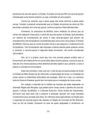 187
produtores de cana-de-açúcar no Estado. O projeto era de que 90% da cana-de-açúcar
utilizada pela usina fossem próprios, ou seja, cultivados em terra própria.
Concluí-se, portanto, que o baixo preço das terras estimula a posse pelas
usinas. Também é possível compreender que no Estado concentram-se cerca de 70%
das áreas cultivadas com cana-de-açúcar, conforme apontou Pedro Mendes Neto.
Entretanto, os executivos da BIOSUL foram enfáticos ao afirmar que as
usinas não adquirem áreas para o cultivo da cana-de-açúcar no Estado, pois prevalece
um sistema de arrendamento de terras; e toda cana-de-açúcar que provém de
arrendamento e de fornecedores é considerada pela usina como cana própria. O Diretor
da BIOSUL informou que as usinas arrendam terras e que adquirem a matéria-prima de
fornecedores. Tais fornecedores são empresas jurídicas abertas pelas próprias usinas
e, portanto, a cana-de-açúcar é adquirida desse fornecedor, não sendo considerada
cana própria.
Ora, se é a própria usina que cria uma terceira pessoa jurídica para o
fornecimento de matéria-prima em terras ditas dessa terceira pessoa, conclui-se que se
trata de uma mesma pessoa jurídica detentora de todo capital e que, portanto, a cana é
própria e cultivada em terra própria.
Esse fato corrobora, mais uma vez, o fato de que os baixos preços de terras
no Estado de Mato Grosso do Sul estimulam a especulação de terras e a instalação de
novas usinas na sistemática latifundiária de produção. Aliam-se a isso, os incentivos
tanto do Governo Estadual quanto dos municípios para a instalação de novas usinas.
Em relação à extensão de 8 milhões de hectares de pasto degradado na
chamada Região das Monções, que poderá atrair novas usinas e plantéis de cana-de-
açúcar, o Diretor da BIOSUL e o Gerente Executivo, Paulo Aurélio de Vasconcelos,
afirmaram que essa área não é propícia à produção agrícola, por exigir elevados
investimentos para correção dos solos. As melhores áreas agricultáveis no Estado para
a expansão da cana-de-açúcar são aquelas na Região do município de Rio Brilhante,
mais ao Sul do Estado. Enquanto na área de pasto degradado o rendimento na
 