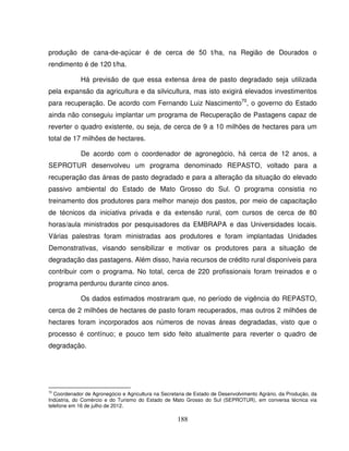 188
produção de cana-de-açúcar é de cerca de 50 t/ha, na Região de Dourados o
rendimento é de 120 t/ha.
Há previsão de que essa extensa área de pasto degradado seja utilizada
pela expansão da agricultura e da silvicultura, mas isto exigirá elevados investimentos
para recuperação. De acordo com Fernando Luiz Nascimento70
, o governo do Estado
ainda não conseguiu implantar um programa de Recuperação de Pastagens capaz de
reverter o quadro existente, ou seja, de cerca de 9 a 10 milhões de hectares para um
total de 17 milhões de hectares.
De acordo com o coordenador de agronegócio, há cerca de 12 anos, a
SEPROTUR desenvolveu um programa denominado REPASTO, voltado para a
recuperação das áreas de pasto degradado e para a alteração da situação do elevado
passivo ambiental do Estado de Mato Grosso do Sul. O programa consistia no
treinamento dos produtores para melhor manejo dos pastos, por meio de capacitação
de técnicos da iniciativa privada e da extensão rural, com cursos de cerca de 80
horas/aula ministrados por pesquisadores da EMBRAPA e das Universidades locais.
Várias palestras foram ministradas aos produtores e foram implantadas Unidades
Demonstrativas, visando sensibilizar e motivar os produtores para a situação de
degradação das pastagens. Além disso, havia recursos de crédito rural disponíveis para
contribuir com o programa. No total, cerca de 220 profissionais foram treinados e o
programa perdurou durante cinco anos.
Os dados estimados mostraram que, no período de vigência do REPASTO,
cerca de 2 milhões de hectares de pasto foram recuperados, mas outros 2 milhões de
hectares foram incorporados aos números de novas áreas degradadas, visto que o
processo é contínuo; e pouco tem sido feito atualmente para reverter o quadro de
degradação.
70
Coordenador de Agronegócio e Agricultura na Secretaria de Estado de Desenvolvimento Agrário, da Produção, da
Indústria, do Comércio e do Turismo do Estado de Mato Grosso do Sul (SEPROTUR), em conversa técnica via
telefone em 16 de julho de 2012.
 