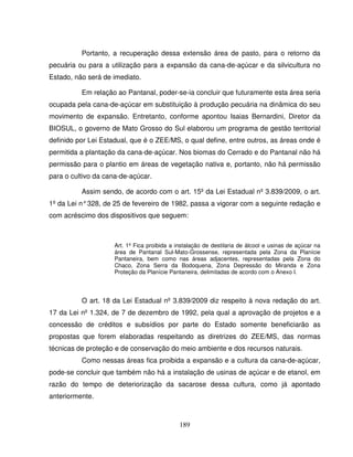 189
Portanto, a recuperação dessa extensão área de pasto, para o retorno da
pecuária ou para a utilização para a expansão da cana-de-açúcar e da silvicultura no
Estado, não será de imediato.
Em relação ao Pantanal, poder-se-ia concluir que futuramente esta área seria
ocupada pela cana-de-açúcar em substituição à produção pecuária na dinâmica do seu
movimento de expansão. Entretanto, conforme apontou Isaias Bernardini, Diretor da
BIOSUL, o governo de Mato Grosso do Sul elaborou um programa de gestão territorial
definido por Lei Estadual, que é o ZEE/MS, o qual define, entre outros, as áreas onde é
permitida a plantação da cana-de-açúcar. Nos biomas do Cerrado e do Pantanal não há
permissão para o plantio em áreas de vegetação nativa e, portanto, não há permissão
para o cultivo da cana-de-açúcar.
Assim sendo, de acordo com o art. 15º da Lei Estadual nº 3.839/2009, o art.
1º da Lei n°328, de 25 de fevereiro de 1982, passa a vigorar com a seguinte redação e
com acréscimo dos dispositivos que seguem:
Art. 1º Fica proibida a instalação de destilaria de álcool e usinas de açúcar na
área de Pantanal Sul-Mato-Grossense, representada pela Zona da Planície
Pantaneira, bem como nas áreas adjacentes, representadas pela Zona do
Chaco, Zona Serra da Bodoquena, Zona Depressão do Miranda e Zona
Proteção da Planície Pantaneira, delimitadas de acordo com o Anexo I.
O art. 18 da Lei Estadual nº 3.839/2009 diz respeito à nova redação do art.
17 da Lei nº 1.324, de 7 de dezembro de 1992, pela qual a aprovação de projetos e a
concessão de créditos e subsídios por parte do Estado somente beneficiarão as
propostas que forem elaboradas respeitando as diretrizes do ZEE/MS, das normas
técnicas de proteção e de conservação do meio ambiente e dos recursos naturais.
Como nessas áreas fica proibida a expansão e a cultura da cana-de-açúcar,
pode-se concluir que também não há a instalação de usinas de açúcar e de etanol, em
razão do tempo de deteriorização da sacarose dessa cultura, como já apontado
anteriormente.
 