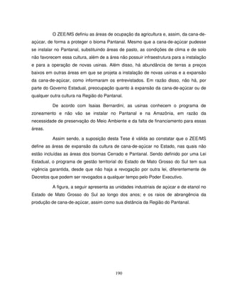 190
O ZEE/MS definiu as áreas de ocupação da agricultura e, assim, da cana-de-
açúcar, de forma a proteger o bioma Pantanal. Mesmo que a cana-de-açúcar pudesse
se instalar no Pantanal, substituindo áreas de pasto, as condições de clima e de solo
não favorecem essa cultura, além de a área não possuir infraestrutura para a instalação
e para a operação de novas usinas. Além disso, há abundância de terras a preços
baixos em outras áreas em que se projeta a instalação de novas usinas e a expansão
da cana-de-açúcar, como informaram os entrevistados. Em razão disso, não há, por
parte do Governo Estadual, preocupação quanto à expansão da cana-de-açúcar ou de
qualquer outra cultura na Região do Pantanal.
De acordo com Isaias Bernardini, as usinas conhecem o programa de
zoneamento e não vão se instalar no Pantanal e na Amazônia, em razão da
necessidade de preservação do Meio Ambiente e da falta de financiamento para essas
áreas.
Assim sendo, a suposição desta Tese é válida ao constatar que o ZEE/MS
define as áreas de expansão da cultura de cana-de-açúcar no Estado, nas quais não
estão incluídas as áreas dos biomas Cerrado e Pantanal. Sendo definido por uma Lei
Estadual, o programa de gestão territorial do Estado de Mato Grosso do Sul tem sua
vigência garantida, desde que não haja a revogação por outra lei, diferentemente de
Decretos que podem ser revogados a qualquer tempo pelo Poder Executivo.
A figura, a seguir apresenta as unidades industriais de açúcar e de etanol no
Estado de Mato Grosso do Sul ao longo dos anos; e os raios de abrangência da
produção de cana-de-açúcar, assim como sua distância da Região do Pantanal.
 