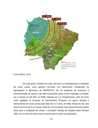 192
Fonte: BIOSUL, 2012.
De modo geral, o Estado tem sido visto como um facilitador para a instalação
de novas usinas, como apontou Fernando Luiz Nascimento, coordenador de
Agronegócio e Agricultura da SEPROTUR. Há um programa de incentivos à
comercialização de açúcar e de etanol produzidos pelas usinas instaladas no Estado,
via a isenção de até 90% no ICMS, disposta em Lei Complementar, além de haver
maior agilidade no processo de licenciamento. Enquanto em alguns Estados o
licenciamento de novas usinas pode levar de 2 a 3 anos, em Mato Grosso do Sul, isso
ocorre em torno de 6 a 8 meses. Ademais, há municípios cujos governos locais cedem
áreas para a instalação de usinas, e concedem isenção de Imposto sobre Serviços
(ISS), com o intuito de atrair novos investimentos no setor sucroalcooleiro.
 