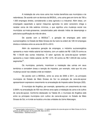 193
A instalação de uma nova usina traz muitos benefícios aos municípios e às
redondezas. De acordo com os técnicos da BIOSUL, uma usina gera em torno de 700 a
1.500 empregos diretos, considerando a área agrícola e a industrial. Além disso, um
empregado capacitado a operar máquinas agrícolas no setor canavieiro chega a
receber cerca de três salários mínimos, o que significa uma mudança social nos
municípios sul-mato-grossense, caracterizados pelo elevado índice de desemprego e
pela baixa qualificação da mão-de-obra.
De acordo com a BIOSUL71
, a geração de empregos pelo setor
sucroenergético no Estado de Mato Grosso do Sul será na ordem de 128 mil empregos
diretos e indiretos entre os anos de 2012 e 2013.
Além da expressiva geração de empregos, a indústria sucroenergética
apresenta a maior média salarial da Indústria, com um salário de R$ 1.528,70 contra os
R$ 1.130,00 das outras indústrias. O setor agrícola da cana-de-açúcar também
apresenta a maior média salarial, de R$ 1.315, 30 contra os R$ 1.045,00 dos outros
segmentos72
.
Os municípios, portanto, incentivam a instalação das usinas em seus
territórios e concedem áreas e isenção de impostos, por exemplo, visto que há uma
mudança social nas cidades onde se instalam.
De acordo com a BIOSUL, entre os anos de 2006 e 2011, os principais
municípios do Estado de Mato Grosso do Sul na produção de cana-de-açúcar
apresentaram expressivo crescimento na arrecadação do Imposto sobre Serviços (ISS).
O município de Angélica, por exemplo, apresentou um crescimento de mais
2.000% na arrecadação de ISS nos últimos anos após a instalação da usina e do cultivo
de cana-de-açúcar. Conforme destacado na Tabela 20, o município de Angélica está
entre os principais municípios com cultivo de cana-de-açúcar no Estado de Mato
Grosso do Sul, e é onde se localiza uma das unidades da Usina Adecoagro.
71
,
16
Apresentação institucional no 1º Seminário – A cadeia produtiva da cana-de-açúcar em Mato Grosso do Sul no
contexto da 48ª Expoagro de Dourados-MS, Maio de 2012.
72
RAIS/CAGED – Setembro de 2011.
 