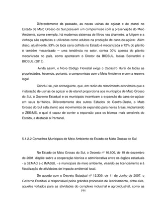 194
Diferentemente do passado, as novas usinas de açúcar e de etanol no
Estado de Mato Grosso do Sul possuem um compromisso com a preservação do Meio
Ambiente, como exemplo, há modernos sistemas de filtros nas chaminés; a fuligem e a
vinhaça são captadas e utilizadas como adubos na produção de cana-de-açúcar. Além
disso, atualmente, 93% de toda cana colhida no Estado é mecanizada e 72% do plantio
é também mecanizado ─ uma tendência no setor, contra 30% apenas do plantio
mecanizado no país, como apontaram o Diretor da BIOSUL, Isaias Bernardini e
BIOSUL (2012).
Ainda assim, o Novo Código Florestal exige o Cadastro Rural de todas as
propriedades, havendo, portanto, o compromisso com o Meio Ambiente e com a reserva
legal.
Concluí-se, por conseguinte, que, em razão do crescimento econômico que a
instalação de usinas de açúcar e de etanol proporciona aos municípios de Mato Grosso
do Sul, o Governo Estadual e os municipais incentivam a expansão da cana-de-açúcar
em seus territórios. Diferentemente dos outros Estados do Centro-Oeste, o Mato
Grosso do Sul está atento aos movimentos de expansão para novas áreas, implantando
o ZEE/MS, o qual é capaz de conter a expansão para os biomas mais sensíveis do
Estado, a destacar o Pantanal.
5.1.2.2 Conselhos Municipais de Meio Ambiente do Estado de Mato Grosso do Sul
No Estado de Mato Grosso do Sul, o Decreto nº 10.600, de 19 de dezembro
de 2001, dispõe sobre a cooperação técnica e administrativa entre os órgãos estaduais
- a SEMAC e o IMASUL - e municipais de meio ambiente, visando ao licenciamento e à
fiscalização de atividades de impacto ambiental local.
De acordo com o Decreto Estadual nº 12.339, de 11 de Junho de 2007, o
Governo Estadual é responsável pelos grandes processos de licenciamento, entre eles,
aqueles voltados para as atividades do complexo industrial e agroindustrial, como as
 