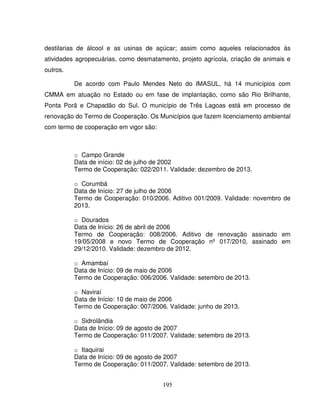 195
destilarias de álcool e as usinas de açúcar; assim como aqueles relacionados às
atividades agropecuárias, como desmatamento, projeto agrícola, criação de animais e
outros.
De acordo com Paulo Mendes Neto do IMASUL, há 14 municípios com
CMMA em atuação no Estado ou em fase de implantação, como são Rio Brilhante,
Ponta Porã e Chapadão do Sul. O município de Três Lagoas está em processo de
renovação do Termo de Cooperação. Os Municípios que fazem licenciamento ambiental
com termo de cooperação em vigor são:
o Campo Grande
Data de início: 02 de julho de 2002
Termo de Cooperação: 022/2011. Validade: dezembro de 2013.
o Corumbá
Data de Início: 27 de julho de 2006
Termo de Cooperação: 010/2006. Aditivo 001/2009. Validade: novembro de
2013.
o Dourados
Data de Início: 26 de abril de 2006
Termo de Cooperação: 008/2006. Aditivo de renovação assinado em
19/05/2008 e novo Termo de Cooperação nº 017/2010, assinado em
29/12/2010. Validade: dezembro de 2012.
o Amambaí
Data de Início: 09 de maio de 2006
Termo de Cooperação: 006/2006. Validade: setembro de 2013.
o Naviraí
Data de Início: 10 de maio de 2006
Termo de Cooperação: 007/2006. Validade: junho de 2013.
o Sidrolândia
Data de Início: 09 de agosto de 2007
Termo de Cooperação: 011/2007. Validade: setembro de 2013.
o Itaquirai
Data de Início: 09 de agosto de 2007
Termo de Cooperação: 011/2007. Validade: setembro de 2013.
 