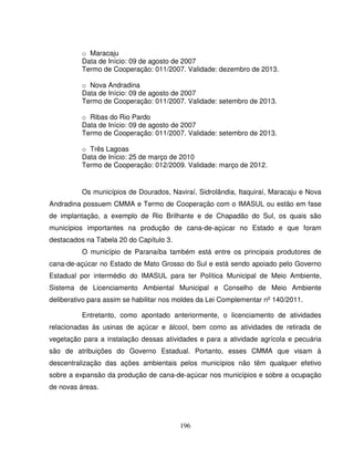 196
o Maracaju
Data de Início: 09 de agosto de 2007
Termo de Cooperação: 011/2007. Validade: dezembro de 2013.
o Nova Andradina
Data de Início: 09 de agosto de 2007
Termo de Cooperação: 011/2007. Validade: setembro de 2013.
o Ribas do Rio Pardo
Data de Início: 09 de agosto de 2007
Termo de Cooperação: 011/2007. Validade: setembro de 2013.
o Três Lagoas
Data de Início: 25 de março de 2010
Termo de Cooperação: 012/2009. Validade: março de 2012.
Os municípios de Dourados, Naviraí, Sidrolândia, Itaquiraí, Maracaju e Nova
Andradina possuem CMMA e Termo de Cooperação com o IMASUL ou estão em fase
de implantação, a exemplo de Rio Brilhante e de Chapadão do Sul, os quais são
municípios importantes na produção de cana-de-açúcar no Estado e que foram
destacados na Tabela 20 do Capítulo 3.
O município de Paranaíba também está entre os principais produtores de
cana-de-açúcar no Estado de Mato Grosso do Sul e está sendo apoiado pelo Governo
Estadual por intermédio do IMASUL para ter Política Municipal de Meio Ambiente,
Sistema de Licenciamento Ambiental Municipal e Conselho de Meio Ambiente
deliberativo para assim se habilitar nos moldes da Lei Complementar nº 140/2011.
Entretanto, como apontado anteriormente, o licenciamento de atividades
relacionadas às usinas de açúcar e álcool, bem como as atividades de retirada de
vegetação para a instalação dessas atividades e para a atividade agrícola e pecuária
são de atribuições do Governo Estadual. Portanto, esses CMMA que visam à
descentralização das ações ambientais pelos municípios não têm qualquer efetivo
sobre a expansão da produção de cana-de-açúcar nos municípios e sobre a ocupação
de novas áreas.
 