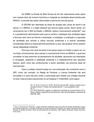 197
Os CMMA no Estado de Mato Grosso do Sul são responsáveis pelas ações
com impacto local, de maneira harmônica e integrada às atividades desenvolvidas pelo
IMASUL, a exemplo das ações relacionadas à queima de cana-de-açúcar.
O ZEE/MS tem delimitado às áreas de atuação das usinas de etanol e de
açúcar; e o IMASUL é o órgão estadual que licencia essas usinas. Assim sendo, em
consonância com o ZEE do Estado, o IMASUL realiza o licenciamento ambiental73
, que
é o procedimento administrativo pelo qual se verifica a satisfação das condições legais
e técnicas, bem como se licencia a localização, a instalação, a ampliação e a operação
de atividades que venham a utilizar recursos ambientais e a exercer atividades
consideradas efetiva ou potencialmente poluidoras ou que, sob qualquer forma, possam
causar degradação ambiental.
Para que uma usina de etanol e de açúcar possa se instalar e operar em um
município, primeiramente, deve solicitar o Licenciamento Prévio ao IMASUL, o qual será
concedido na fase preliminar do planejamento de atividade, aprovando sua localização
e concepção, atestando a viabilidade ambiental e o estabelecimento dos requisitos
básicos, assim como das condicionantes a serem atendidas nas próximas fases do
licenciamento.
Caso a unidade industrial esteja em uma localização não condizente como o
ZEE, como, por exemplo, na Região do Pantanal, a Licença Ambiental não será
concedida e a usina não terá, então, a autorização para instalar sua unidade industrial
no local. Esse princípio está previsto na Lei Estadual nº 3.839/2009, como segue:
Art. 19. O art. 3º da Lei nº 2.257, de 9 de julho de 2001, passa a vigorar com o
acréscimo de § 2º, ficando renumerado para § 1º o seu parágrafo único
Art. 3°....................
§ 2°Para dinamizar e agilizar a análise de concessão da Licença Prévia (LP) é,
ainda, exigida a observância das diretrizes e das recomendações constantes do
ZEE/MS. (NR)
73
Para o licenciamento ambiental, o órgão ambiental competente exige uma série de estudos ambientais e outros
documentos específicos, a exemplo de Estudos de Impacto Ambiental e Relatório de Impacto Ambiental (EIA-RIMA),
Estudos de Análise de Risco, Plano de Gerenciamento de Resíduos, Plano Básico Ambiental, Projeto Executivo,
entre outros.
 