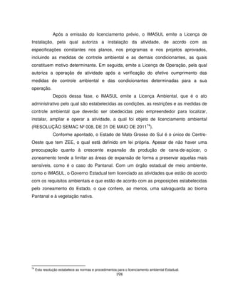 198
Após a emissão do licenciamento prévio, o IMASUL emite a Licença de
Instalação, pela qual autoriza a instalação da atividade, de acordo com as
especificações constantes nos planos, nos programas e nos projetos aprovados,
incluindo as medidas de controle ambiental e as demais condicionantes, as quais
constituem motivo determinante. Em seguida, emite a Licença de Operação, pela qual
autoriza a operação de atividade após a verificação do efetivo cumprimento das
medidas de controle ambiental e das condicionantes determinadas para a sua
operação.
Depois dessa fase, o IMASUL emite a Licença Ambiental, que é o ato
administrativo pelo qual são estabelecidas as condições, as restrições e as medidas de
controle ambiental que deverão ser obedecidas pelo empreendedor para localizar,
instalar, ampliar e operar a atividade, a qual foi objeto de licenciamento ambiental
(RESOLUÇÃO SEMAC Nº 008, DE 31 DE MAIO DE 201174
).
Conforme apontado, o Estado de Mato Grosso do Sul é o único do Centro-
Oeste que tem ZEE, o qual está definido em lei própria. Apesar de não haver uma
preocupação quanto à crescente expansão da produção de cana-de-açúcar, o
zoneamento tende a limitar as áreas de expansão de forma a preservar aquelas mais
sensíveis, como é o caso do Pantanal. Com um órgão estadual de meio ambiente,
como o IMASUL, o Governo Estadual tem licenciado as atividades que estão de acordo
com os requisitos ambientais e que estão de acordo com as proposições estabelecidas
pelo zoneamento do Estado, o que confere, ao menos, uma salvaguarda ao bioma
Pantanal e à vegetação nativa.
74
Esta resolução estabelece as normas e procedimentos para o licenciamento ambiental Estadual.
 